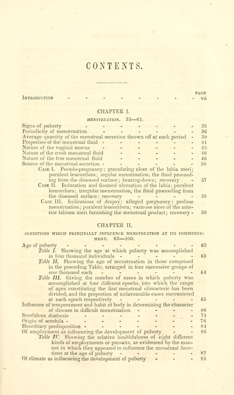 CONTENTS. PAGE Introduction - - - - - - - -vii CHAPTER I. iVIENSTRUATION. 33 61. Signs of puberty ..---.-33 Periodicity of menstruation - - - - - - 36 Average quantity of the menstrual secretion tiirown off at each period - 39 Properties of the menstrual fluid - - - - - -41 Nature of the vaginal mucus - - - - - - 45 Nature of the cruJe menstrual fluid - - - - - 46 Nature of the true menstrual fluid - - - - - 46 Source of the menstrual secretion - - - - - - 50 Case I. Pseudo-pregnancy; granulating ulcer of'the labia uteri; purulent leucorrhcea; regular menstruation, the fluid proceed- ing from the diseased surface; bearing-down; recovery - 57 Case II. Induration and fissured ulceration of the labia; purulent leucorrhcea; irregular menstruation, the fluid proceeding from the diseased surface; recovery - - - - 58 Case III, Indications of dropsy; alleged pregnancy; profuse menstruation; purulent leucorrhcea; varicose ulcer of the ante- rior labium uteri furnishing the menstrual product; recovery - 59 CHAPTER II. CONDITIONS WHICH PRINCIPALLY INFLUENCE MENSTRUATION AT ITS COMMENCE- MENT. 62—100. Age of puberty ..-...--62 Table I. Showing the age at which puberty was accomplished in four thousand individuals - - - - - 63 Table II. Showing the age of menstruation in those comprised in the preceding Table, arranged in four successive groups of one thousand each - - - - - - 64 Table III. Giving the number of cases in which puberty was accomplished at four diiferent epochs, into which the range of ases constituting the first menstrual climacteric has been divided, and the proportion of unfavourable cases encountered at each epoch respectively - - - - - 65 Influence of temperament and habit of body in determining the character of disease in difficult menstruation - - - - 66 Scrofulous diathesis - - - - - --73 Origin of scrofula - - - - - - - -76 Hereditary predisposition .------84 Of employment as influencing the development of puberty - - 86 , Table IV. Showing the relative healthfulness of eight difTerent kinds of employments or pursuits, as evidenced by the man- ner in which they appeared to influence the menstrual func- tions at the age of puberty - - - - - 87 Of climate as influencing the development of puberty - - - 95