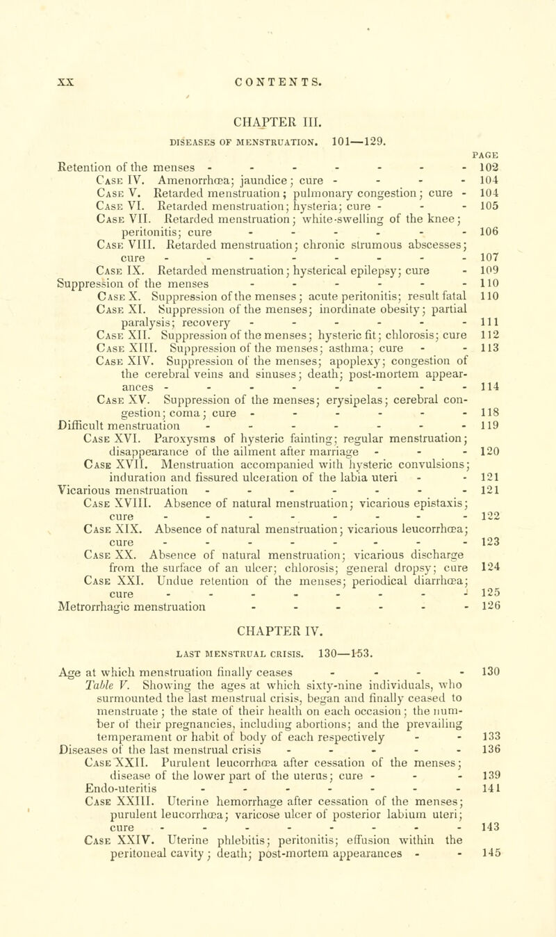 CHAPTER III. DISEASES or MENSTRUATION. 101—129. PAGE Retention of the menses ------- 102 Case IV. Amenorrhoea; jaundice; cure - - - - 104 Case V. Retarded menstruation ; pulmonary congestion; cure - 104 Case VI. Retarded menstruation; hysteria; cure - - - 105 Case VII. Retarded menstruation; white-swelling of the knee; peritonitis; cure .-..-- 106 Case VIII. Retarded menstruation; chronic strumous abscesses; cure -------- 107 Case IX. Retarded menstruation; hysterical epilepsy; cure - 109 Suppression of the menses - - - - - -110 CaseX. Suppression of the menses ; acute peritonitis; result fatal 110 Case XI. Suppression of the menses; inordinate obesity; partial paralysis; recovery - - - - - -111 Case XII. Suppressionof the menses; hysteric fit; chlorosis; cure 112 Case XIII. Suppression of the menses; asthma; cure - - 113 Case XIV. Suppression of the menses; apoplexy; congestion of the cerebral veins and sinuses; death; post-mortem appear- ances - - - - - - - -114 Case XV. Suppression of the menses; erysipelas; cerebral con- gestion; coma; cure - - - - - -118 Difficult menstruation - - - - - - -119 Case XVI. Paroxysms of hysteric fainting; regular menstruation; disappearance of the ailment after marriage - - - 120 Case XVII. Menstruation accompanied with hysteric convulsions; induration and fissured ulceration of the labia uteri - - 121 Vicarious menstruation - - - - - - -121 Case XVIII. Absence of natural menstruation; vicarious epistaxis; cure - - - - - - - - 122 Case XIX. Absence of natural menstruation; vicarious leucorrhcea; cure ------- - 123 Case XX. Absence of natural menstruation; vicarious discharge from the surface of an ulcer; chlorosis; general dropsy; cure 124 Case XXL Undue retention of the menses; periodical diarrhcEa; cure - - - - - - - -125 Metrorrhagic menstruation - - - - - -126 CHAPTER IV. LAST MENSTRUAL CRISIS. 130 153. Age at which menstruation finally ceases . . - - 130 Table V. Showing the ages at which sixty-nine individuals, who surmounted the last menstrual crisis, began and finally ceased to menstruate; the state of their health on each occasion; the num- ber of their pregnancies, including abortions; and the prevailing temperament or habit of body of each respectively - - 133 Diseases of the last menstrual crisis ----- 136 Case XXII. Purulent leucorrhcea after cessation of the menses; disease of the lower part of the uterus; cure - - - 139 Endo-uteritis - - - - - - -141 Case XXIII. Uterine hemorrhage after cessation of the menses; purulent leucorrhcea; varicose ulcer of posterior labium uteri; cure .-----.. 143 Case XXIV. Uterine phlebitis; peritonitis; effusion within the peritoneal cavity; death; post-mortem appearances - - 145