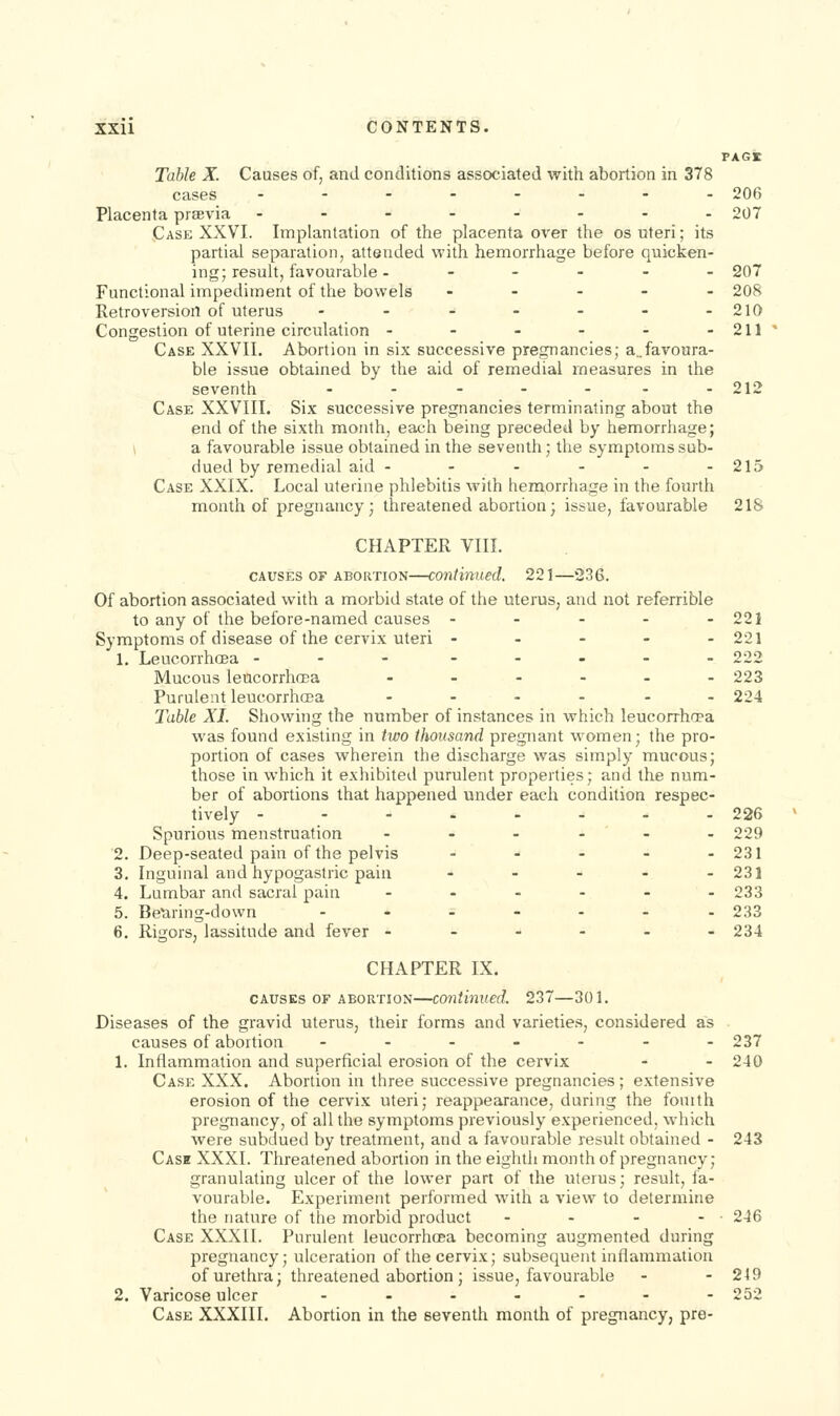 Table X. Causes of, and conditions associated with abortion in 378 cases ........ Placenta prsevia .---.... Case XXVI. Implantation of the placenta over the os uteri; its partial separation, attended with hemorrhage before quicken- ing; result, favourable .--.-. Functional impediment of the bowels . . . - - Retroversion of uterus ....... Congestion of uterine circulation -.-..- Case XXVII. Abortion in six successive pregnancies; a„favonra- ble issue obtained by the aid of remedial measures in the seventh ....... Case XXVIII. Six successive pregnancies terminating about the end of the sixth month, each being preceded by hemorrhage; \ a favourable issue obtained in the seventh; the symptoms sub- dued by remedial aid ..---- Case XXIX. Local uterine phlebitis with hemorrhage in the fourth month of pregnancy; threatened abortion; issue, favourable CHAPTER VIII. CAUSES OF ABORTION—Continued. 221—236. Of abortion associated with a morbid state of the uterus, and not referrible to any of the before-named causes ..... Symptoms of disease of the cervix uteri - - - - . 1. Leucorrhoea ... ..... Mucous leucorrhffia -.-... Purulent leucorrhcca ...... Table XI. Showing the number of instances in which leucorrhcea was found existing in two thousand pregnant women; the pro- portion of cases wherein the discharge was simply mucous; those in which it exhibited purulent properties; and the num- ber of abortions that happened under each condition respec- tively Spurious menstruation Deep-seated pain of the pelvis Inguinal and hypogastric pain Lumbar and sacral pain Betiring-down RigorSj lassitude and fever - CHAPTER IX. CAUSES OF ABORTION—continued. 237—30 L Diseases of the gi-avid uterus, their forms and varieties, considered as causes of abortion .-..--. 1. Inflammation and superficial erosion of the cervix Case XXX. Abortion in three successive pregnancies; extensive erosion of the cervix uteri; reappearance, during the fouith pregnancy, of all the symptoms previously experienced, which were subdued by treatment, and a favourable result obtained - Case XXXI. Threatened abortion in the eighth month of pregnancy; granulating ulcer of the lower part of the uterus; result, fa- vourable. Experiment performed with a view to determine the nature of the morbid product .... Case XXXII. Purulent leucorrhcea becoming augmented during pregnancy; ulceration of the cervix; subsequent inflammation of urethra; threatened abortion; issue, favourable 2. Varicose ulcer ....... Case XXXIII, Abortion in the seventh month of pregnancy, pre- 206 207 207 208 210 211 212 215 21& 221 221 222 223 224 226 229 231 231 233 233 234 237 240 243 246 249 252