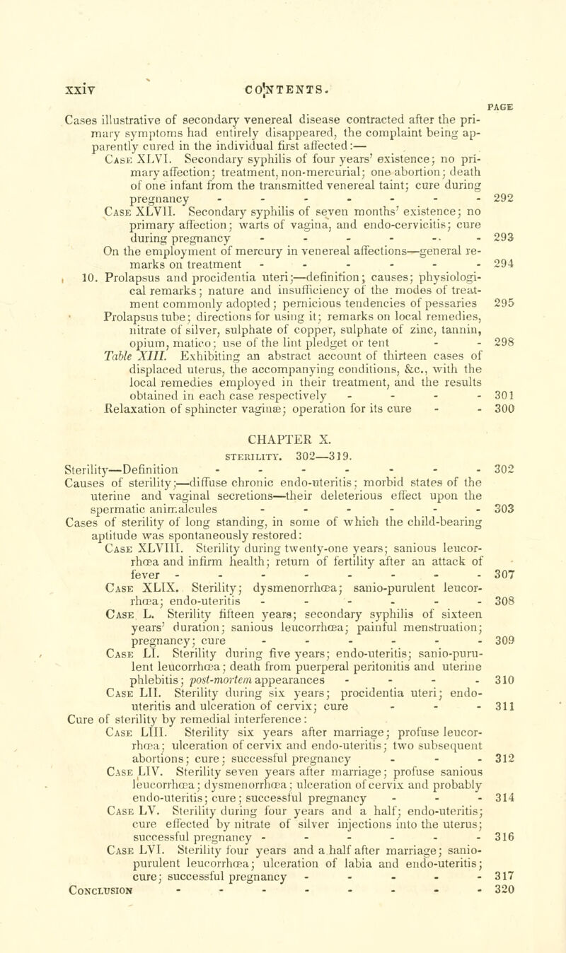 PAGE Cases illustrative of aecondary venereal disease contracted after the pri- mary symptoms had entirely disappeared, the complaint being ap- parently cured in the individual first atlected:— Case XLVI. Secondary syphilis of four years' existence; no pri- mary affection; treatment, non-mercurial; one abortion; death of one infant from the transmitted venereal taint; cure during pregnancy ---.--- 292 Case XLVII. Secondary syphilis of seven months' existence; no primary affection; warts of vagina, and endo-cervicitis; cure during pregnancy - - - - -• - 293 On the employment of mercury in venereal affections—general re- marks on treatment -..--- 294 , 10. Prolapsus and procidentia uteri;—definition; causes; physiologi- cal remarks; nature and insufficiency of the modes of treat- ment commonly adopted ; pernicious tendencies of pessaries 295 Prolapsus tube; directions for using it; remarks on local remedies, nitrate of silver, sulphate of copper, sulphate of zinc, tannin, opium, matico; use of the lint pledget or tent - - 298 Table XIII. Exhibiting an abstract account of thirteen cases of displaced uterus, the accompanying conditions, &c., with the local remedies employed in their treatment, and the results obtained in each case respectively - - - - 301 Relaxation of sphincter vaginse; operation for its cure - - 300 CHAPTER X. STERILITY. 302—319. Sterility—Definition - - - - - - - 302 Causes of sterility;—diffuse chronic endo-uteritis; morbid states of the uterine and vaginal secretions—their deleterious eiTect upon the spermatic anirKalcules ...... 303 Cases of sterility of long standing, in some of which the child-bearing aptitude was spontaneously restored: Case XLVIII. Sterility during twenty-one years; sanious leucor- rhcea and infirm health; return of fertility after an attack of fever -.--.--- 307 Case XLIX. Sterility; dysmenorrhcca; sanio-purulent leucor- rhcra; endo-uteritis .--... 308 Case. L. Sterility fifteen years; secondary syphilis of sixteen years' duration; sanious leucorrhcBa; painful menstruation; pregnancy; cure ...... 309 Case LI. Sterility during five years; endo-uteritis; sanio-puru- lent leucorrhoBa; death from puerperal peritonitis and uterine phlebitis; posi-mor^c/«appearances - - - - 310 Case LII. Sterility during six years; procidentia uteri; endo- uteritis and ulceration of cervix; cure ... 311 Cure of sterility by remedial interference: Case LIII. Sterility six years after marriage; profuse leucor- rhoea; ulceration of cervix and endo-uteritis; two subsequent abortions; cure; successful pregnancy ... 312 Case LIV. Sterility seven years after marriage; profuse sanious leucorrhcpa; dysmenorrhcea; ulceration of cervix and probably endo-uteritis; cure; successful pregnancy ... 314 Case LV. Sterility during four years and a half; endo-uteritis; cure effected by nitrate of silver injections into the uterus; successful pregnancy - - - - - -316 Case LVI. Sterility four years and a half after marriage; sanio- purulent leucorrhcea; ulceration of labia and endo-uteritis; cure; successful pregnancy - - - - - 317 Conclusion --...._. 320