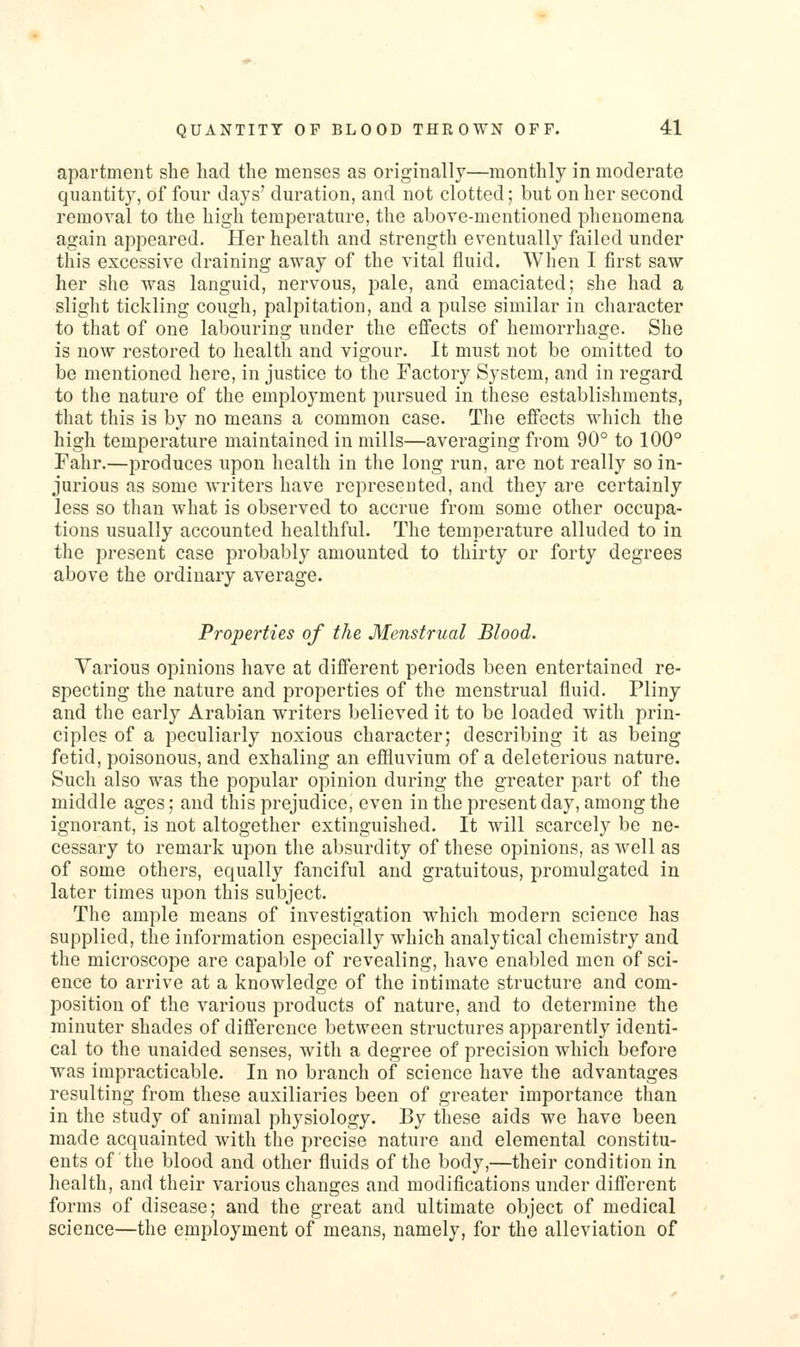 apartment she had the menses as originally—monthly in moderate quantity, of four days' duration, and not clotted; but on her second removal to the high temperature, the above-mentioned phenomena again appeared. Her health and strength eventually failed under this excessive draining away of the vital fluid. When I first saw her slie was languid, nervous, pale, and emaciated; she had a sliglit tickling cough, palpitation, and a pulse similar in character to that of one labouring under the effects of hemorrhage. She is now restored to health and vigour. It must not be omitted to be mentioned here, in justice to the Factory System, and in regard to the nature of the employment pursued in these establishments, that this is by no means a common case. The effects which the high temperature maintained in mills—averaging from 90° to 100° Fahr.—produces upon health in the long run, are not really so in- jurious as some writers have represeuted, and they are certainly less so than what is observed to accrue from some other occupa- tions usually accounted healthful. The temperature alluded to in the present case probably amounted to thirty or forty degrees above the ordinary average. Properties of the Menstrual Blood. Various opinions have at different periods been entertained re- specting the nature and properties of the menstrual fluid. Pliny and the early Arabian writers believed it to be loaded with prin- ciples of a peculiarly noxious character; describing it as being fetid, poisonous, and exhaling an effluvium of a deleterious nature. Such also was the popular opinion during the greater part of the middle ages; and this prejudice, even in the present day, among the ignorant, is not altogether extinguished. It will scarcely be ne- cessary to remark upon the absurdity of these opinions, as well as of some others, equally fanciful and gratuitous, promulgated in later times upon this subject. The ample means of investigation which modern science has supplied, the information especially which analytical chemistry and the microscope are capable of revealing, have enabled men of sci- ence to arrive at a knowledge of the intimate structure and com- position of the various products of nature, and to determine the minuter shades of difference between structures apparently identi- cal to the unaided senses, with a degree of precision which before was impracticable. In no branch of science have the advantages resulting from these auxiliaries been of greater importance than in the study of animal physiology. By these aids we have been made acquainted with the precise nature and elemental constitu- ents of the blood and other fluids of the body,—their condition in health, and their various changes and modifications under different forms of disease; and the great and ultimate object of medical science—the employment of means, namely, for the alleviation of
