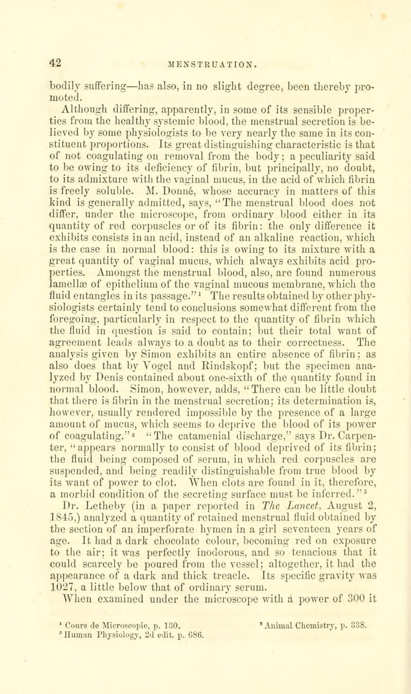 bodily suflFering—has also, in no slight degree, been thereby pro- moted. Although differing, apparently, in some of its sensible proper- ties from the healthy systemic blood, the menstrual secretion is be- lieved by some physiologists to be very nearly the same in its con- stituent proportions. Its great distinguishing characteristic is that of not coagulating on removal from the body; a peculiarity said to be owing to its deficiency of fibrin, but principally, no doubt, to its admixture with the vaginal mucus, in the acid of which fibrin is freely soluble. M. Donne, whose accuracy in matters of this kind is generally admitted, says, The menstrual blood does not differ, under the microscope, from ordinary blood either in its quantity of red corpuscles or of its fibrin: the only difference it exhibits consists in an acid, instead of an alkaline reaction, which is the case in normal blood: this is owing to its mixture with a great quantity of vaginal mucus, which always exhibits acid pro- perties. Amongst the menstrual blood, also, are found numerous lamellae of epithelium of the vaginal mucous membrane, which the fluid entangles in its passage. ^ The results obtained by other phy- siologists certainly tend to conclusions somewhat different from the foregoing, particularly in respect to the quantity of fibrin which the fluid in question is said to contain; but their total want of agreement leads always to a doubt as to their correctness. The analysis given by Simon exhibits an entire absence of fibrin; as also does that by Vogel and Rindskopf; but the specimen ana- lyzed by Denis contained about one-sixth of the quantity found in normal blood. Simon, however, adds, There can be little doubt that there is fibrin in the menstrual secretion; its determination is, however, usually rendered impossible by the presence of a large amount of mucus, which seems to deprive the blood of its power of coagulating.^ The catamenial discharge, says Dr. Carpen- ter, appears normally to consist of blood deprived of its fibrin; the fluid being composed of serum, in which red corpuscles are suspended, and being readily distinguishable from true blood by its want of power to clot. When clots are found in it, therefore, a morbid condition of the secreting surface must be inferred.^ Dr. Letheby (in a paper reported in The Lancet, August 2, 1845,) analyzed a quantity of retained menstrual fluid obtained by the section of an imperforate hymen in a girl seventeen years of age. It had a dark chocolate colour, becoming red on exposure to the air; it was perfectly inodorous, and so tenacious that it could scarcely be poured from the vessel; altogether, it had the appearance of a dark and thick treacle. Its specific gravity was 1027, a little below that of ordinary scrum. When examined under the microscope with a power of 300 it ' Cours (le Microscopic, p. 130. ^Vuimal Clicmistry, p. 338. ' Ilumau Physiology, 2(1 edit. p. G86.