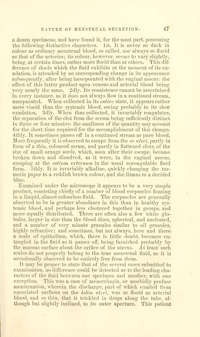 a dozen specimens, and have found it, for the most part, possessing the following distinctive characters. 1st, It is never so dark in colour as ordinary menstrual blood, so called, nor always so florid as that of the arteries; its colour, however, seems to vary slightly, being, at certain times, rather more florid than at others. This dif- ference of shade which the fluid exhibits at the moment of its ex- udation, is attended by no corresponding change in its appearance subsequently, after being incorporated with the vaginal mucus: the effect of this latter product upon venous and arterial blood being- very nearly the same. 2dly. Its consistence cannot be ascertained in every instance, as it does not always flow in a continued stream, unscparated. When collected in its e7itire state, it appears rather more viscid than the systemic blood, owing probably to its slow exudation. 3dly. When thus collected, it invariably coagulates, the separation of the clot from the serum being suflBciently distinct in three or fcur minutes: the smallness of the quantity may account for the short time required for the accomplishment of this change. 4thly. It sometimes passes off in a continued stream as pure blood. More frequently it is observed to escape from the os uteri, partly in form of a thin, coloured serum, and partly in flattened clots, of the size of small orange seeds, which, soon after their escape, become broken down and dissolved, as it were, in the vaginal mucus, escaping at the ostium externum in the usual uncoagulable fluid form. 5thly. It is invariably alkaline, quickly changing the tur- meric paper to a reddish brown colour, and the litmus to a decided blue. Examined under the microscope it appears to be a very simple product, consisting chiefly of a number of blood corpuscles floating in a limpid, almost colourless fluid. The corpuscles are generally observed to be in greater abundance in this than in healthy sys- temic blood, and perhaps less clustered together in groups, and more equally distributed. There are often also a few white glo- bules, larger in size than the blood discs, spherical, and nucleated, and a number of very minute granules similar to oil granules, highly refractive; and sometimes, but not always, here and there a scale of epithelium, which, there is little doubt, becomes en- tangled in the fluid as it passes off, being furnished probably by the mucous surface about the orifice of the uterus. At least such scales do not properly belong to the true menstrual fluid, as it is occasionally observed to be entirely free from them. It may be proper to state that of the several cases submitted to examination, no difference could be detected as to the leading cha- racters of the fluid between one specimen and another, with one exception. This was a case of menorrhagia, or morbidly profuse menstruation, wherein the discharge, part of which exuded from excoriated surfaces on the labia uteri, was as florid as arterial blood, and so thin, that it trickled in drops along the tube, al- though but slightly inclined, to its outer aperture. This patient