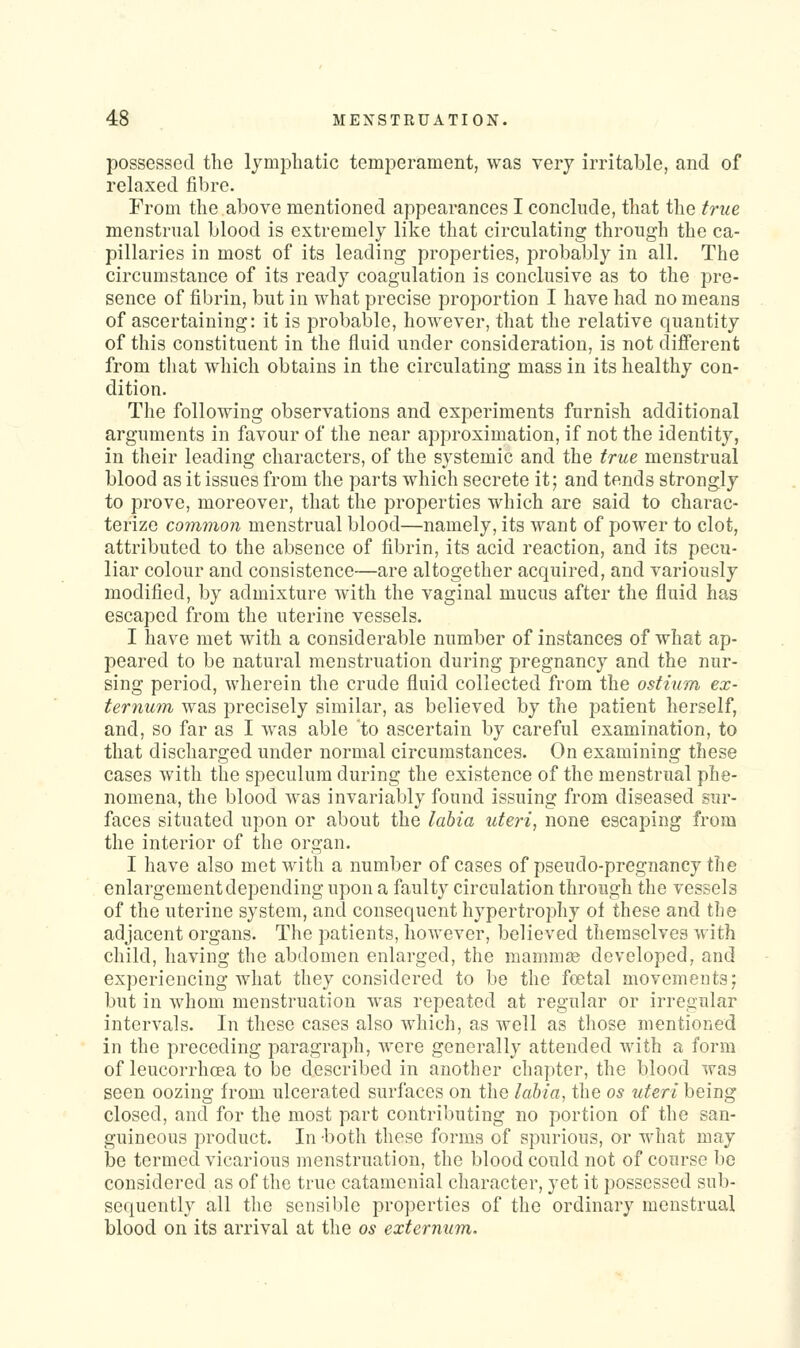 possessed the lymphatic temperament, was very irritable, and of relaxed fibre. From the above mentioned appearances I conclude, that the true menstrnal blood is extremely like that circulating through the ca- pillaries in most of its leading properties, probably in all. The circumstance of its ready coagulation is conclusive as to the pre- sence of fibrin, but in what precise proportion I have had no means of ascertaining: it is probable, however, that the relative quantity of this constituent in the fluid under consideration, is not different from that which obtains in the circulating mass in its healthy con- dition. The following observations and experiments furnish additional arguments in favour of the near approximation, if not the identity, in their leading characters, of the systemic and the true menstrual blood as it issues from the parts which secrete it; and tends strongly to prove, moreover, that the properties which are said to charac- terize common menstrual blood—namely, its want of power to clot, attributed to the absence of fibrin, its acid reaction, and its pecu- liar colour and consistence—are altogether acquired, and variously modified, by admixture with the vaginal mucus after the fluid has escaped from the uterine vessels. I have met with a considerable number of instances of what ap- peared to be natural menstruation during pregnancy and the nur- sing period, wherein the crude fluid collected from the ostium ex- ternum was precisely similar, as believed by the patient herself, and, so far as I was able to ascertain by careful examination, to that discharged under normal circumstances. On examining these cases with the speculum during the existence of the menstrual phe- nomena, the blood was invariably found issuing from diseased sur- faces situated upon or about the labia uteri, none escaping from the interior of the organ. I have also met with a number of cases of pseudo-pregnancy the enlargementdependingupon a faulty circulation through the vessels of the uterine system, and consequent hypertrophy ol these and the adjacent organs. The patients, however, believed themselves with child, having the abdomen enlarged, the mamni^ developed, and experiencing what they considered to be the foetal movemeDtsj but in whom menstruation was repeated at regular or irregular intervals. In these cases also which, as well as those mentioned in the preceding paragraph, were generally attended with a form of leucorrhoea to be described in another chapter, the blood was seen oozing from ulcerated surfaces on the labia, the os uteri being closed, and for the most part contributing no portion of the san- guineous product. In -both these forms of spurious, or what may be termed vicarious menstruation, the blood could not of course be considered as of the true catamenial character, yet it possessed sub- sequently all the sensible properties of the ordinary menstrual blood on its arrival at the os externum.