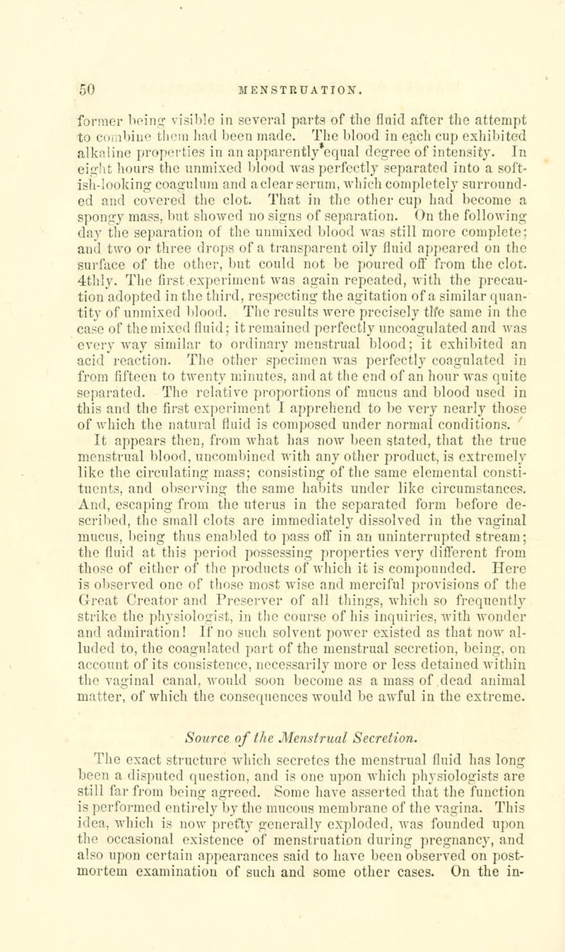 former beint^ visible in several parts of the flaid after the attempt to corabine thcin liad been made. The blood in each cup exhibited alkaline properties in an apparently equal degree of intensity. In eig'ht hours the unmixed blood was perfectly separated into a soft- ish-looking coagulum and aclear serum, which completely surround- ed and covered the clot. That in the other cup had become a spongy mass, but showed no signs of separation. On the following day the separation of the unmixed blood Avas still more complete; and two or three drops of a transparent oily fluid appeared on the surface of the other, but could not be poured off from the clot. 4thly. The first.experiment Avas again repeated, with the precau- tion adopted in the third, respecting the agitation of a similar quan- tity of unmixed blood. The results were precisely th'e same in the case of the mixed fluid; it remained perfectly uncoagulated and was every way similar to ordinary menstrual blood; it exhibited an acid reaction. The other specimen was perfectly coagulated in from fifteen to twenty minutes, and at the end of an hour was quite separated. The relative proportions of mucus and blood used in this and the first experiment I apprehend to be rerj nearly those of which the natural fluid is composed under normal conditions. It appears then, from what has now been stated, that the true menstrual blood, uncombined with any other product, is extremely like the circulating mass; consisting of the same elemental consti- tuents, and observing the same habits under like circumstances. And, escaping from the uterus in the separated form before de- scribed, the small clots are immediately dissolved in the vaginal mucus, being thus enabled to pass oS in an uninterrupted stream; the fluid at this period possessing properties very diflerent from those of either of the products of which it is compounded. Here is observed one of those most wise and merciful provisions of the Great Creator and Preserver of all things, which so frequently strike the physiologist, in the course of his inquiries, with wonder and admiration! If no such solvent power existed as that now al- luded to, the coagulated part of the menstrual secretion, being, on account of its consistence, necessarily more or less detained within the vaginal canal, would soon become as a mass of dead animal matter, of which the consequences would be awful in the extreme. Source of the Menstrual Secretion. The exact structure which secretes the menstrual fluid has long been a disputed question, and is one upon which physiologists are still far from being agreed. Some have asserted that the function is performed entirely by the mucous membrane of the vagina. This idea, which is now prefty generally exploded, was founded upon the occasional existence of menstruation during pregnancy, and also upon certain appearances said to have been observed on post- mortem examination of such and some other cases. On the in-