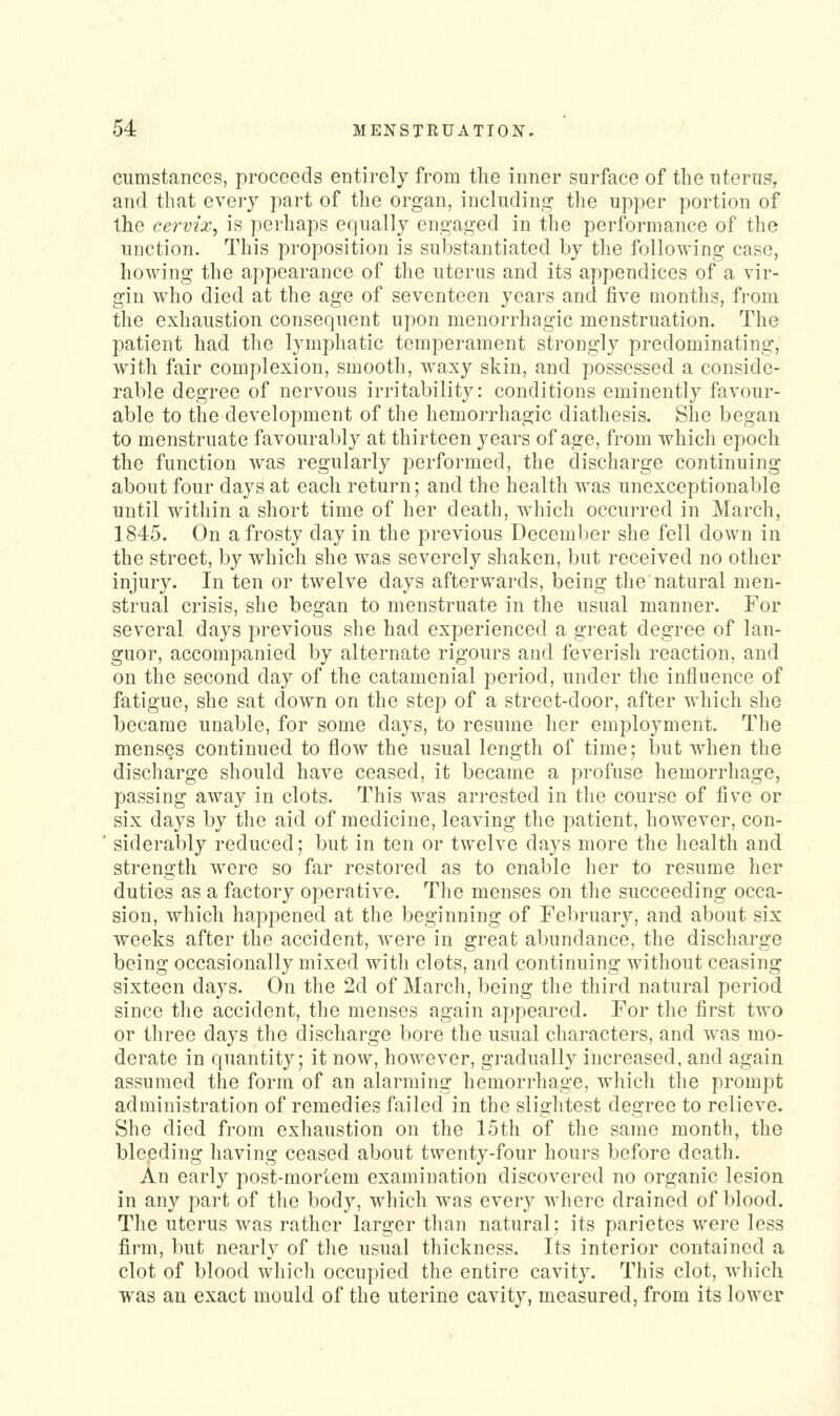 cumstances, proceeds entirely from the inner surface of the nterns, and that every part of the organ, including the upper portion of the cervix, is perhaps equally engaged in the performance of the unction. This proposition is substantiated by the following case, howing the appearance of the uterus and its appendices of a vir- gin who died at the age of seventeen years and five months, from the exhaustion consequent upon menorrhagic menstruation. The patient had the lymphatic temperament strongly predominating, with fair complexion, smooth, waxy skin, and possessed a conside- rable degree of nervous irritability: conditions eminently favour- able to the development of the hemorrhagic diathesis. She began to menstruate favourably at thirteen years of age, from which epoch the function was regularly performed, the discharge continuing about four days at each return; and the health was unexceptionable until within a short time of her death, which occurred in March, 1845. On a frosty day in the previous December she fell down in the street, by which she was severely shaken, but received no otlier injury. In ten or twelve days afterwards, being the natural men- strual crisis, she began to menstruate in the usual manner. For several days previous she had experienced a great degree of lan- guor, accompanied by alternate rigours and feverish reaction, and on the second day of the catamenial period, under the influence of fatigue, she sat down on the step of a street-door, after which she became unable, for some days, to resume her employment. The menses continued to flow the usual length of time; but when the discharge should have ceased, it became a profuse hemorrhage, passing away in clots. This was arrested in the course of five or six da3^s by the aid of medicine, leaving the patient, however, con- siderably reduced; but in ten or twelve days more the health and strength were so far restored as to enable her to resume her duties as a factory operative. The menses on the succeeding occa- sion, which happened at the beginning of Feliruary, and about six weeks after the accident, were in great abundance, the discharge being occasionally mixed with clots, and continuing without ceasing sixteen days. On the 2d of Marcli, being the third natural period since the accident, the menses again aj)peared. For the first two or three days the discharge bore the usual characters, and was mo- derate in quantity; it now, however, gradually increased, and again assumed the form of an alarming hemorrhage, which the prompt administration of remedies failed in the slightest degree to relieve. She died from exhaustion on the 15th of the same month, the bleeding having ceased about twenty-four hours before death. An early post-mortem examination discovered no organic lesion in any part of the body, which was every where drained of blood. The uterus was rather larger than natural; its parietes were less firm, but nearly of the usual thickness. Its interior contained a clot of blood which occupied the entire cavity. This clot, which was an exact mould of the uterine cavity, measured, from its lower