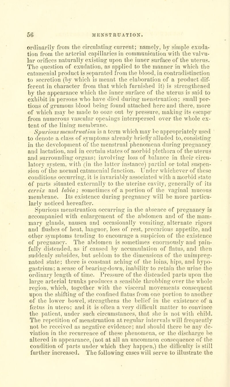 ordinarily from the circnlatin.2: cnrrent; namely, by simple exuda- tion from tlie arterial capillaries in communication with the valvu- lar orifices naturally existing upon the inner surface of the uterus. The question of exudation, as applied to the manner in which the catamenial product is separated fi-om the blood, in contradistinction to secretion (by which is meant the elaboration of a product dif- ferent in character from that which furnished it) is strengthened by the appearance which the inner surface of the uterus is said to exhibit in persons who have died during menstruation; small por- tions of grumous blood being found attached here and there, more of which may be made to ooze out by pressure, making its escape' from numerous vascular openings interspersed over the whole ex- tent of the lining membrane. Spurious m.enstruation is a term which may be appropriately used to denote a- class of symptoms already briefly alluded to, consisting in the development of the menstrual phenomena during pregnancy and lactation, and in certain states of morbid plethora of the uterus and surrounding organs; involving loss of balance in their circu- latory system, with (in the latter instance) partial or total suspen- sion of the normal catamenial function. Under whichever of these conditions occurring, it is invariably associated with a morbid state of parts situated externally to the uterine cavity, generally of its cervix and labia; sometimes of a portion of the vaginal mucous membrane. Its existence during pregnancy will be more particu- larly noticed hereafter. Spurious menstruation occurring in the absence of pregnancy is accompanied with enlargement of the abdomen and of the mam- mary glands, nausea and occasionally vomiting, alternate rigors and flushes of heat, languor, loss of rest, precarious appetite, and other symptoms tending to encourage a suspicion of the existence of pregnancy. The abdomen is sometimes enormously and pain- fully distended, as if caused by accumulation of flatus, and then suddenly subsides, but seldom to the dimensions of the unimpreg- nated state; there is constant aching of the loins, hips, and hypo- gastrium; a sense of bearing-down, inability to retain the urine the ordinary length of time. Pressure of the distended parts upon the large arterial trunks produces a sensible throbbing over the whole region, which, together Avith the visceral movements consequent upon the shifting of the confined flatus from one portion to another of the lower bowel, strengthens the belief in the existence of a foetus in utero; and it is often a very difficult matter to convince the patient, under such circumstances, that she is not with child. The repetition of menstruation at regular intervals will frequently not be received as negative evidence; and should there be an}^ de- viation in the recurrence of these phenomena, or the discharge be altered in appearance, (not at all an uncommon consequence of the condition of parts under which they happen,) the difficulty is still further increased. The followins: cases will serve to illustrate the