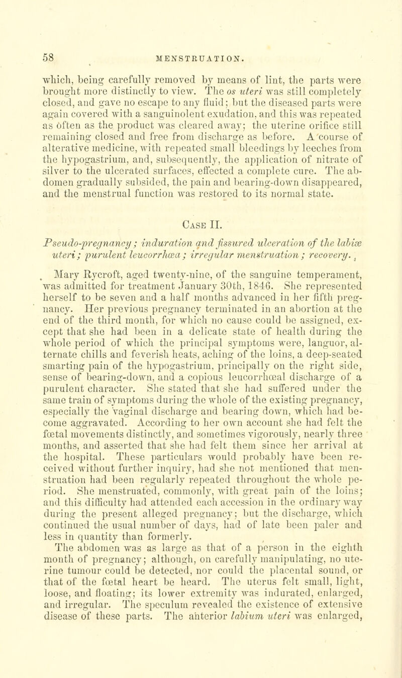 which, being carefully removed by means of lint, the parts were brought more distinctly to view. The os uteri was still completely closed, and gave no escape to any fluid; but the diseased parts were again covered with a sanguinolent exudation, and this was repeated as 6ften as the product was cleared away; the uterine orifice still remaining closed and free from discharge as l>€fore. A course of alterative medicine, with repeated small bleedings by leeches from the hypogastrium, and, subsequently, the application of nitrate of silver to the ulcerated surfaces, eflected a complete cure. The ab- domen gradually subsided, the pain and bearing-down disappeared, and the menstrual function was restored to its normal state. Case II. Pseudo-'pregnaney ; induration and fissured ulceration of the lahise uteri; ijurulent leucorrliaa; irregular menstruation ; recovery. ^ Mary Rycroft, aged twenty-nine, of the sanguine temperament, was admitted for treatment January 30th, 1846. She represented herself to be seven and a half months advanced in her fifth preg- nancy. Her previous pregnancy terminated in an abortion at the end of the third month, for which no cause could be assigned, ex- cept that she had been in a delicate state of health during the whole period of which the principal symptoms were, languor, al- ternate chills and feverish heats, aching of the loins, a deep-seated smarting pain of the hypogastrium, principally on the right side, sense of bearing-down, and a copious leucorj-hoeal discharge of a purulent character. She stated that she had sulfered under the same train of symptoms during the whole of the existing pregnancy, especially the vaginal discharge and bearing down, which had be- come aggravated. According to her own account she had felt the foetal movements distinctly, and sometimes vigorously, nearly three months, and asserted that she had felt them since her arrival at the hospital. These particulars would probably have been re- ceived without further inquiry, had she not mentioned that men- struation had been regularly repeated throughout the whole pe- riod. She menstruated, commonly, with great pain of the loins; and this difficulty had attended each accession in the ordinary way during the present alleged pregnancy; but the discharge, which continued the usual number of days, had of late been paler and less in quantity than formerly. The abdomen was as large as that of a person in the eighth month of pregnancy; although, on carefully manipulating, no ute- rine tumour could be detected, nor could the placental sound, or that of the foetal heart be heard. Tlie uterus felt small, light, loose, and floating; its lower extremity was indurated, enlarged, and irregular. The speculum revealed the existence of extensive disease of these parts. The anterior labium uteri was enlarged,