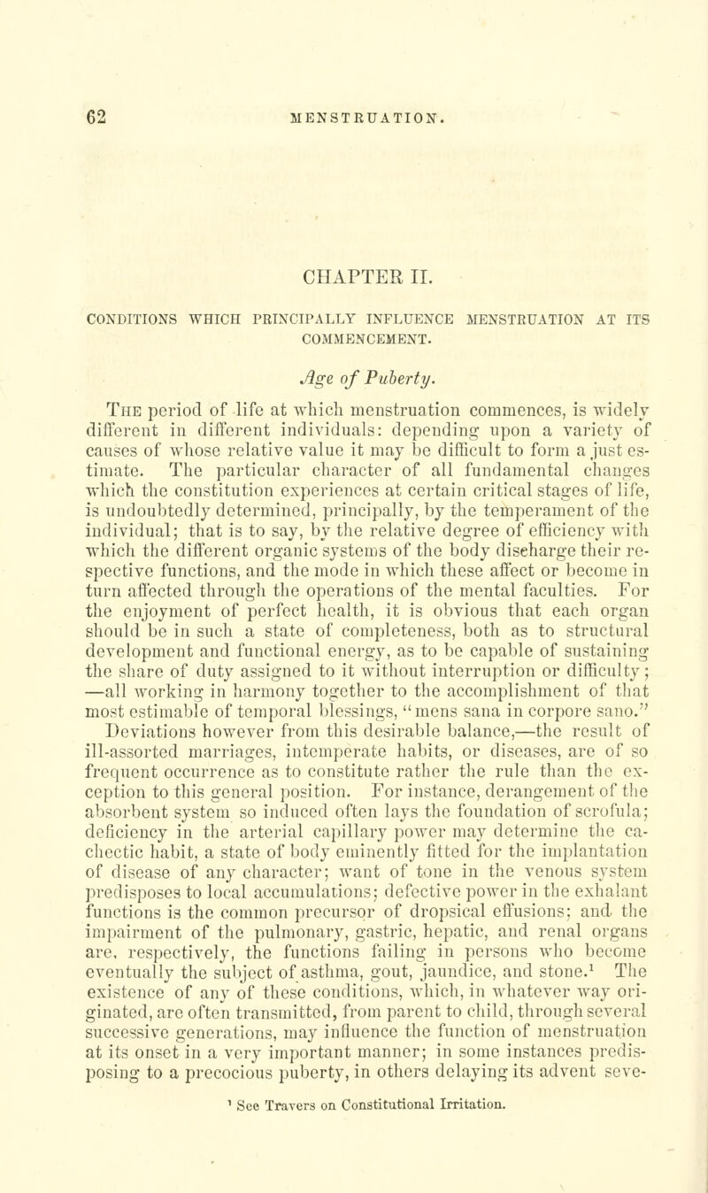 CHAPTER II. CONDITIONS WHICH PRINCIPALLY INFLUENCE MENSTRUATION AT ITS COMMENCEMENT. Age of Puherty. The period of life at which menstruation commences, is widelv different in different individuals: depending upon a variety of causes of whose relative value it may be difficult to form a just es- timate. The particular character of all fundamental changes which the constitution experiences at certain critical stages of life, is undoubtedly determined, principally, by the temperament of the individual; that is to say, by the relative degree of efficiency with which the different organic systems of the body discharge their re- spective functions, and the mode in which these affect or become in turn affected through the operations of the mental faculties. For the enjoyment of perfect health, it is obvious that each organ should be in such a state of completeness, both as to structural development and functional energy, as to be capable of sustaining the share of duty assigned to it without interruption or difficulty; —all working in harmony together to the accomplishment of that most estimable of temporal blessings, mens sana in corpore sano. Deviations however from this desirable balance,—the result of ill-assorted marriages, intemperate habits, or diseases, are of so frequent occurrence as to constitute rather the rule than the ex- ception to this general position. For instance, derangement of the absorbent system so induced often lays the foundation of scrofula; deficiency in tlie arterial capillary power may determine the ca- chectic habit, a state of body eminently fitted for the implantation of disease of any character; want of tone in the venous system predisposes to local accumulations; defective power in the exhalant functions is the common precursor of dropsical effusions; and the impairment of the pulmonary, gastric, hepatic, and renal organs are. respectively, the functions failing in persons who become eventually the subject of asthma, gout, jaundice, and stone.^ The existence of any of these conditions, Avhich, in whatever way ori- ginated, are often transmitted, from parent to child, through several successive generations, may influence the function of menstruation at its onset in a very important manner; in some instances predis- posing to a precocious puberty, in otliers delaying its advent seve- ^ See Travers on Constitutional Irritation.