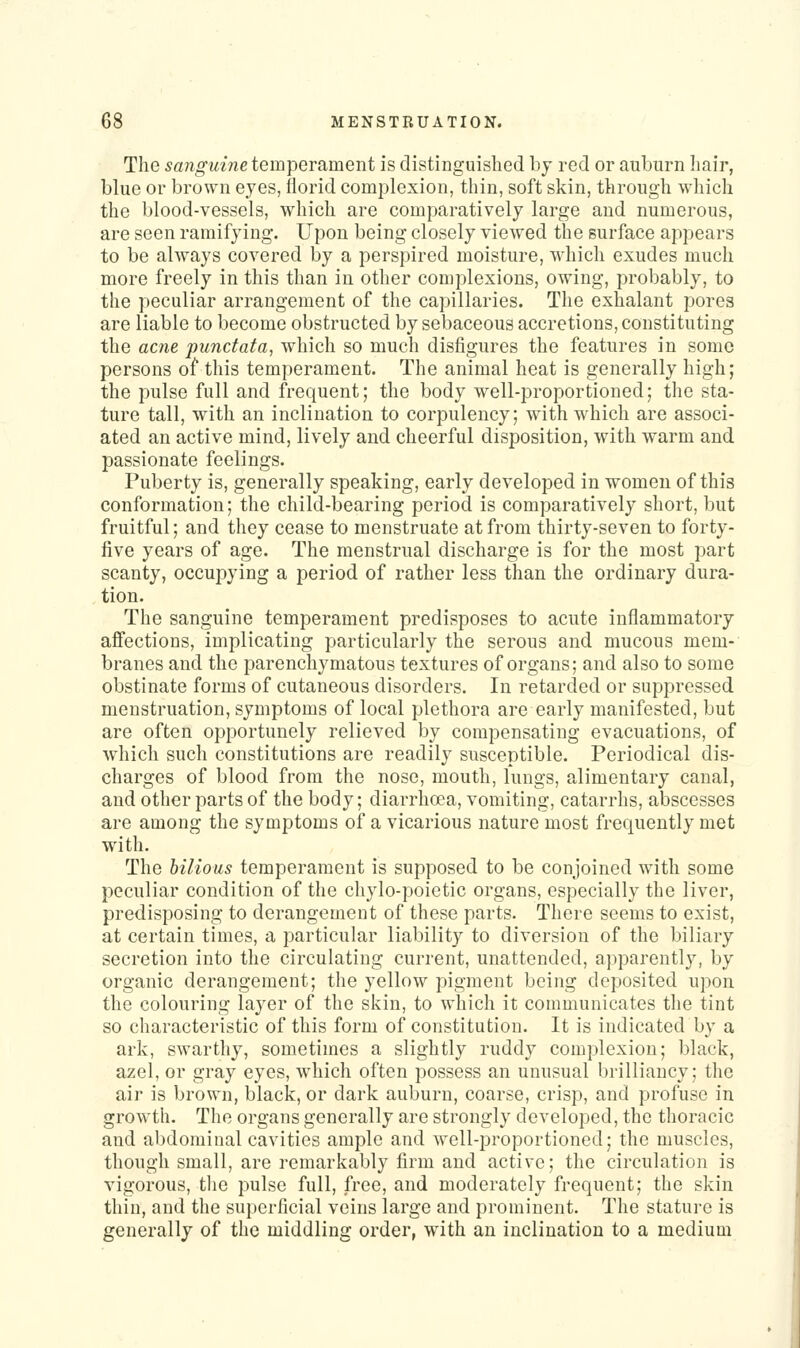 The ^ano-mne temperament is distinguished by red or auburn hair, blue or brown eyes, florid complexion, thin, soft skin, through wliich the blood-vessels, which are comparatively large and numerous, are seen ramifying. Upon being closely viewed the surface appears to be always covered by a perspired moisture, which exudes much more freely in this than in other complexions, owing, probably, to the peculiar arrangement of the capillaries. The exhalant pores are liable to become obstructed by sebaceous accretions, constituting the acne punctata, which so much disfigures the features in some persons of this temperament. The animal heat is generally high; the pulse full and frequent; the body well-proportioned; the sta- ture tall, with an inclination to corpulency; with which are associ- ated an active mind, lively and cheerful disposition, with warm and passionate feelings. Puberty is, generally speaking, early developed in women of this conformation; the child-bearing period is comparatively short, but fruitful; and they cease to menstruate at from thirty-seven to forty- five years of age. The menstrual discharge is for the most part scanty, occupying a period of rather less than the ordinary dura- tion. The sanguine temperament predisposes to acute inflammatory affections, implicating particularly the serous and mucous mem- branes and the parenchymatous textures of organs; and also to some obstinate forms of cutaneous disorders. In retarded or suppressed menstruation, symptoms of local plethora are early manifested, but are often opportunely relieved by compensating evacuations, of which such constitutions are readily susceptible. Periodical dis- charges of blood from the nose, mouth, lungs, alimentary canal, and other parts of the body; diarrhoea, vomiting, catarrhs, abscesses are among the syuiptoms of a vicarious nature most frequently met with. The bilious temperament is supposed to be conjoined with some peculiar condition of the chylo-poietic organs, especially the liver, predisposing to derangement of these parts. There seems to exist, at certain times, a particular liability to diversion of the biliary secretion into the circulating current, unattended, apparently, by organic derangement; the yellow pigment being deposited upon the colouring layer of the skin, to which it communicates the tint so characteristic of this form of constitution. It is indicated by a ark, swarthy, sometimes a slightly ruddy complexion; black, azel, or gray eyes, which often possess an unusual brilliancy; the air is brown, black, or dark auburn, coarse, crisp, and profuse in growth. The organs generally are strongly developed, the thoracic and abdominal cavities ample and well-proportioned; the muscles, though small, are remarkably firm and active; the circulation is vigorous, the pulse full, free, and moderately frequent; the skin thin, and the superficial veins large and prominent. The stature is generally of the middling order, with an inclination to a medium