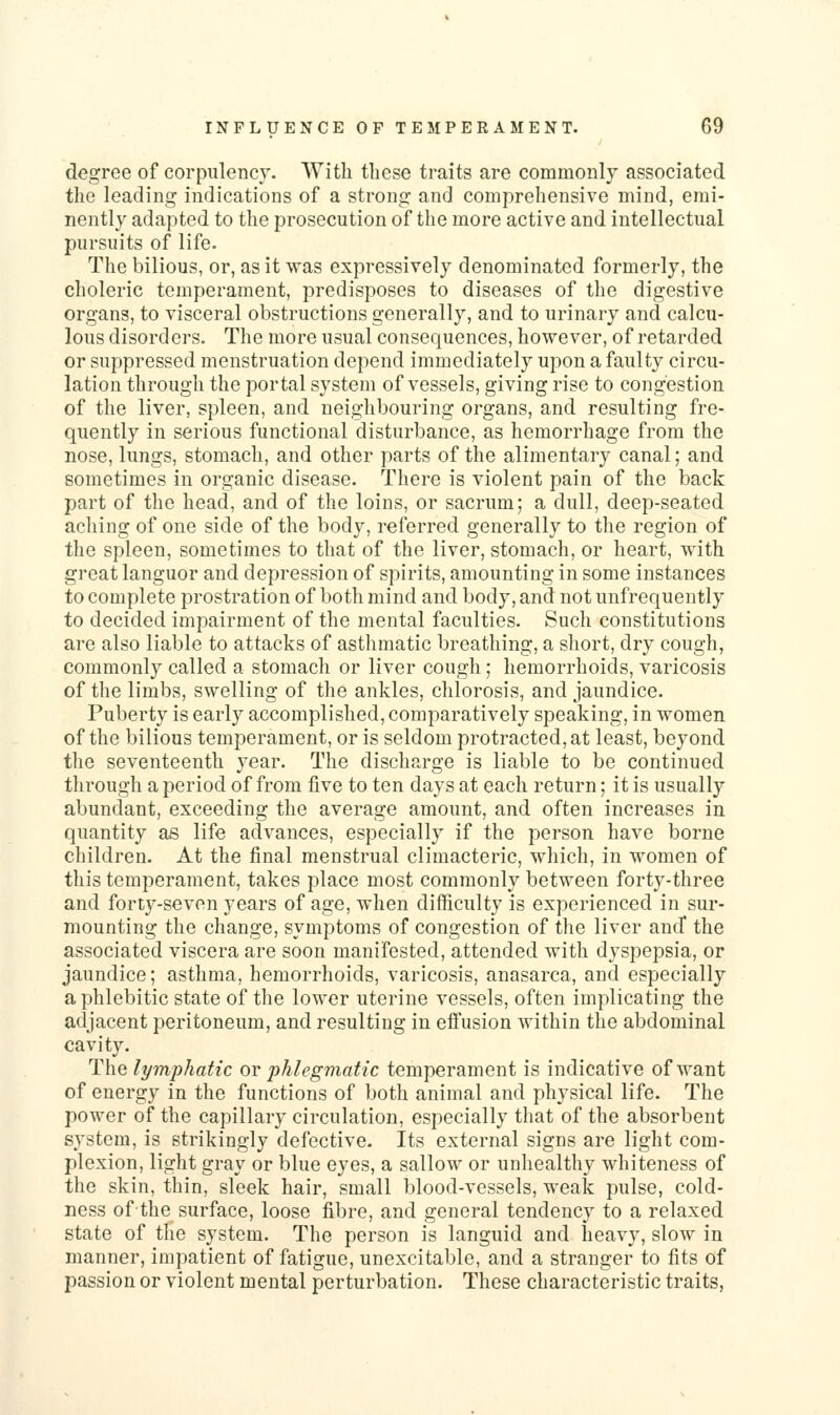 degree of corpulency. With these traits are commonly associated the leading indications of a strong and comprehensive mind, emi- nently adapted to the prosecution of the more active and intellectual pursuits of life. The bilious, or, as it was expressively denominated formerly, the choleric temperament, predisposes to diseases of the digestive organs, to visceral obstructions generally, and to urinary and calcu- lous disorders. The more usual consequences, however, of retarded or suppressed menstruation depend immediately upon a faulty circu- lation through the portal system of vessels, giving rise to congestion of the liver, spleen, and neighbouring organs, and resulting fre- quently in serious functional disturbance, as hemorrhage from the nose, lungs, stomach, and other parts of the alimentary canal; and sometimes in organic disease. There is violent pain of the back part of the head, and of the loins, or sacrum; a dull, deep-seated aching of one side of the body, referred generally to the region of the spleen, sometimes to that of the liver, stomach, or heart, with great languor and depression of spirits, amounting in some instances to complete prostration of both mind and body, and not unfrequently to decided iznpairment of the mental faculties. Such constitutions are also liable to attacks of asthmatic breathing, a short, dry cough, commonly called a stomach or liver cough; hemorrhoids, varicosis of the limbs, swelling of the ankles, chlorosis, and jaundice. Puberty is early accomplished, comparatively speaking, in women of the bilious temperament, or is seldom protracted, at least, beyond the seventeenth year. The discharge is liable to be continued through a period of from five to ten days at each return; it is usually abundant, exceeding the average amount, and often increases in quantity as life advances, especially if the person have borne children. At the final menstrual climacteric, which, in women of this temperament, takes place most commonly between forty-three and forty-seven years of age, when difficulty is experienced in sur- mounting the change, symptoms of congestion of the liver and* the associated viscera are soon manifested, attended with dyspepsia, or jaundice; asthma, hemorrhoids, varicosis, anasarca, and especially a phlebitic state of the lower uterine vessels, often implicating the adjacent peritoneum, and resulting in effusion within the abdominal cavity. The lymphatic ov phlegmatic temperament is indicative of want of energy in the functions of both animal and physical life. The power of the capillary circulation, especially that of the absorbent system, is strikingly defective. Its external signs are light com- plexion, light gray or blue eyes, a sallow or unhealthy whiteness of the skin, thin, sleek hair, small blood-vessels, weak pulse, cold- ness of the surface, loose fibre, and general tendency to a relaxed state of the system. The person is languid and heavy, slow in manner, impatient of fatigue, unexcitable, and a stranger to fits of passion or violent mental perturbation. These characteristic traits,