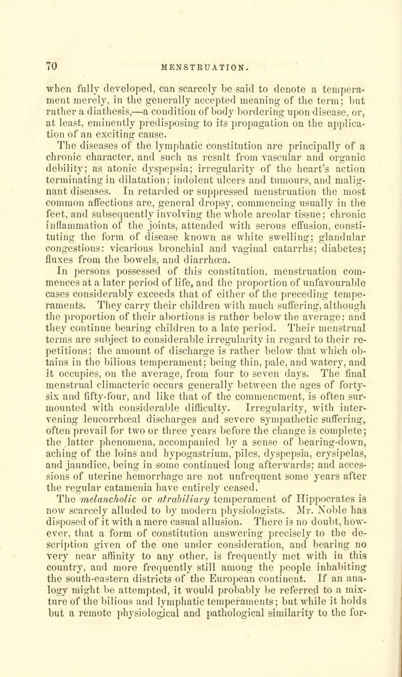 when fully developed, can scarcely be said to denote a tempera- ment merely, in the generally accepted meaning of the term; but rather a diathesis,—a condition of body bordering upon disease, or, at least, eminently predisposing to its propagation on the applica- tion of an exciting cause. The diseases of the lymphatic constitution are principally of a chronic character, and such as result from vascular and organic debility; as atonic dyspepsia; irregularity of the heart's action terminating in dilatation; indolent ulcers and tumours, and malig- nant diseases. In retarded or suppressed menstruation the most common affections are, general dropsy, commencing usually in the feet, and subsequently involving the whole areolar tissue; chronic inflammation of the joints, attended with serous efl'usion, consti- tuting the form of disease known as white swelling; glandular congestions: vicarious bronchial and vaginal catarrhs; diabetes; fluxes from the bowels, and diari*hcea. In persons possessed of this constitution, menstruation com- mences at a later period of life, and the proportion of unfavourable cases considerably exceeds that of either of the preceding tempe- raments. They carry their children with much suffering, although the proportion of their abortions is rather below the average; and they continue bearing children to a late period. Their menstrual terms are subject to considerable irregularity in regard to their re- petitions; tlie amount of discharge is rather below that which ob- tains in the bilious temperament; being thin, pale, and watery, and it occupies, on the average, from four to seven days. The final menstrual climacteric occurs generally between the ages of forty- six and fifty-four, and like that of the commencment, is often sur- mounted with considerable difficulty. Irregularity, with inter- vening leucorrhceal discharges and severe sympathetic sufiFering, often prevail for two or three years before the change is complete; the latter phenomena, accompanied by a sense of bearing-down, aching of the loins and hypogastrium, piles, dyspepsia, erysipelas, and jaundice, being in some continued long afterwards; and acces- sions of uterine hemorrhage are not unfrequeut some years after the regular catamenia have entirely ceased. The melancholic or atrabiliary temperament of Hippocrates is now scarcely alluded to by modern physiologists. Mr. Noble has disposed of it with a mere casual allusion. There is no doubt, how- ever, that a form of constitution answering precisely to the de- scription given of the one under consideration, and bearing no very near affinity to any other, is frequently met with in this country, and more frequently still among the people inhabiting the south-eastern districts of the European continent. If an ana- logy might be attempted, it would probably be referred to a mix- ture of the bilious and lymphatic temperaments; but while it holds but a remote physiological and pathological similarity to the for-