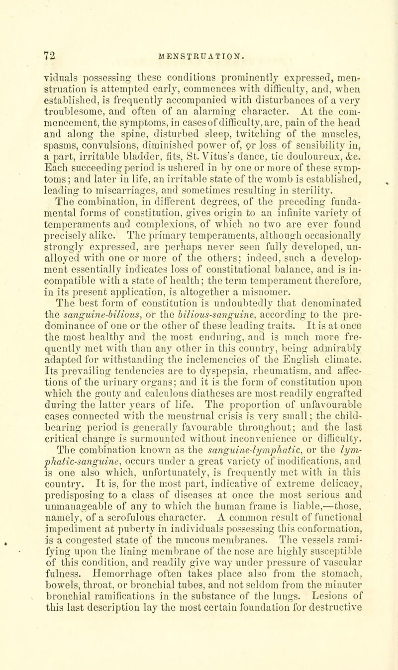 vicluals possessing these conditions prominently expressed, men- struation is attempted early, commences with difficulty, and, when established, is frequently accompanied with disturbances of a very troublesome, and often of an alarraing character. At the com- mencement, the symptoms, in casesof difficulty, are, pain of the head and along the spine, disturbed sleep, twitching of the muscles, spasms, convulsions, diminished power of, or loss of sensibility in, a part, irritable bladder, fits, St. Vitus's dance, tic douloureux, &c. Each succeeding period is ushered in by one or more of these symp- toms ; and later in life, an irritable state of the womb is established, leading to miscarriages, and sometimes resulting in sterility. The combination, in different degrees, of the preceding funda- mental forms of constitution, gives origin to an infinite variety of temperaments and complexions, of which no two are ever found precisely alike. The primary temperaments, although occasionally strongly expressed, are perhaps never seen fully developed, un- alloyed with one or more of the others; indeed, such a develop- ment essentially indicates loss of constitutional balance, and is in- compatible with a state of health; the term temperament therefore, in its present application, is altogether a misnomer. The best form of constitution is undoubtedly that denominated the sanguine-bilious, or the bilious-sanguine, according to the pre- dominance of one or the other of these leading traits. It is at once the most healthy and the most enduring, and is much more fre- quently met with than any other in this country, being admirably adapted for withstanding the inclemencies of the English climate. Its prevailing tendencies are to dyspepsia, rheumatism, and affec- tions of the urinary organs; and it is the form of constitution upon which the gouty and calculous diatheses are most readily engrafted during the latter years of life. The proportion of unfavourable cases connected with the menstrual crisis is very small; the child- bearing period is generally favourable throughout; and the last critical change is surmounted without inconvenience or difficulty. The combination known as the sanguine-lymphatic, or the lym- phatic-sanguine, occurs under a great variety of modifications, and is one also which, unfortunately, is frequently met with in this country. It is, for the most part, indicative of extreme delicacy, predisposing to a class of diseases at once the most serious and unmanageable of any to which the human frame is liable,—those, namely, of a scrofulous character. A common result of functional impediment at puberty in individuals possessing this conformation, is a congested state of the mucous membranes. The vessels rami- fying upon the lining membrane of the nose are highly susceptible of this condition, and readily give way under pressure of vascular fulness. Hemorrhage often takes place also from the stomach, bowels, throat, or bronchial tubes, and not seldom from the minuter bronchial ramifications in the substance of the lungs. Lesions of this last description lay the most certain foundation for destructive