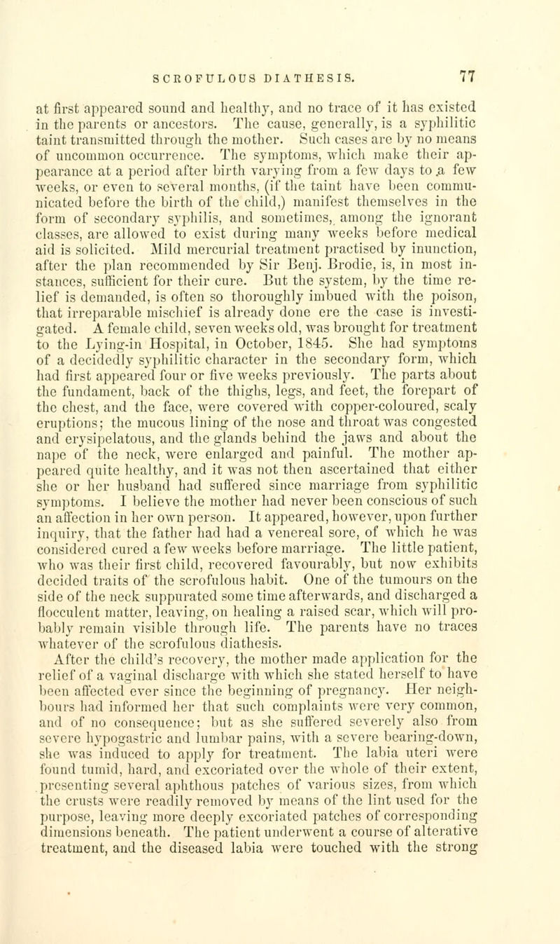 at first appeared sound and healthy, and no trace of it has existed in the parents or ancestors. The cause, generally, is a syphilitic taint transmitted through the mother. Such cases are by no means of uncommon occurrence. The symptoms, which make their ap- pearance at a period after birth varying from a few days to .a few weeks, or even to several months, (if the taint have been commu- nicated before the birth of the child,) manifest themselves in the form of secondary syphilis, and sometimes, among the ignorant classes, are allowed to exist during many weeks before medical aid is solicited. Mild mercurial treatment practised by inunction, after the plan recommended by Sir Benj. Brodie, is, in most in- stances, sufficient for their cure. But the system, by the time re- lief is demanded, is often so thoroughly imbued with the poison, that irreparable mischief is already done ere the case is investi- gated. A female child, seven weeks old, was brought for treatment to the Lying-in Hospital, in October, 1845. She had symptoms of a decidedly syphilitic character in the secondary form, which had first appeared four or five weeks previously. The parts about the fundament, back of the thighs, legs, and feet, the forepart of the chest, and the face, Avere covered with copper-coloured, scaly eruptions; the mucous lining of the nose and throat was congested and erysipelatous, and the glands behind the jaws and about the nape of the neck, were enlarged and painful. The mother ap- peared quite healthy, and it was not then ascertained that either she or her husband had suffered since marriage from syphilitic symptoms. I believe the mother had never been conscious of such an aifection in her own person. It appeared, however, upon further inquiry, tliat the father had had a venereal sore, of which he was considered cured a few weeks before marriage. The little patient, Avho was their first child, recovered favourably, but now exhibits decided traits of the scrofulous habit. One of the tumours on the side of the neck suppurated some time afterwards, and discharged a flocculent matter, leaving, on healing a raised scar, which Avill pro- bably remain visible through life. The parents have no traces whatever of the scrofulous diathesis. After tlie child's recovery, the mother made application for the relief of a vaginal discharge with which she stated herself to have been aflected ever since the beginning of pregnancy. Her neigh- bours had informed her that such complaints were very common, and of no consequence; but as she suffered severely also from severe hypogastric and lumbar pains, with a severe bearing-down, she was induced to apply for treatment. The labia uteri were found tumid, hard, and excoriated over the whole of their extent, presenting several aphthous patches of various sizes, from which the crusts were readily removed by means of the lint used for the purpose, leaving more deeply excoriated patches of corresponding dimensions beneath. The patient underwent a course of alterative treatment, and the diseased labia were touched with the strong