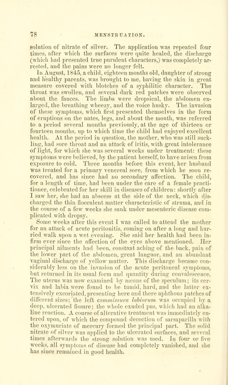 solution of nitrate of silver. The application was repeated four times, after which the surfaces were quite healed, the discharge (which had presented true purulent characters,) was completely ar- rested, and the pains were no longer felt. Tn August, 1845, a child, eighteen months old, daughter of strong and healthy parents, was brought to me, having the skin in great measure covered with blotclies of a syphilitic character. The throat was swollen, and several dark red patches were observed about the fauces. The limbs were dropsical, the abdomen en- larged, the breathing wheezy, and the voice husky. Tlie invasion of these symptoms, which first presented themselves in the form of eruptions on the nates, legs, and about the mouth, was referred to a period several months previously, at the age of thirteen or fourteen months, up to which time the child had enjoyed excellent healtli. At the period in question, the mother, who was still suck- ling, had sore throat and an attack of iritis, with great intolerance of light, for which she was several weeks under treatment: tliese symptoms were believed, by the patient herself, to have arisen from exposure to cold. Three months before this event, her husband was treated for a primary venereal sore, from which he soon re- covered, and has since had no secondary affection. The child, for a length of time, had l)een under the care of a female practi- tioner, celebrated for her skill in diseases of children: shortly after I saw her, she had an abscess at the side of the neck, which dis- charged the thin flocculent matter characteristic of struma, and in the course of a few weeks she sank under mesenteric disease com- plicated with dropsy. Some weeks after this event I was called to attend the mother for an attack of acute peritonitis, coming on after a long and hur- ried walk upon a wet evening. She said her health had been in- firm ever since the affection of the eyes above mentioned. Her principal ailments had been, constant aching of the back, pain of the lower part of the abdomen, great languor, and an abundant vaginal discharge of yellow matter. This discharge became con- sidera1)ly less on the invasion of the acute peritoneal symptoms, but returned in its usual form and quantity during convalescence. The uterus was now examined by mcfins of the speculum; its cer- vix and labia were found to be tumid, hard, and the latter ex- tensively excoriated, presenting here and there aphthous patches of different sizes; the left commiss^ira labiorum was occupied by a deep, ulcerated fissure; the whole exuded pus, which had an alka- line reaction. A course of alterative treatment was immediately en- tered upon, of which tlie compound decoction of sarsaparilla with the oxymuriate of mercury formed the principal part. The solid nitrate of silver was applied to the ulcerated surfaces, and several times afterwards the strong solution was used. Iii four or five weeks, all symptoms of disease had completely vanished, and she has since remained in c-ood health.