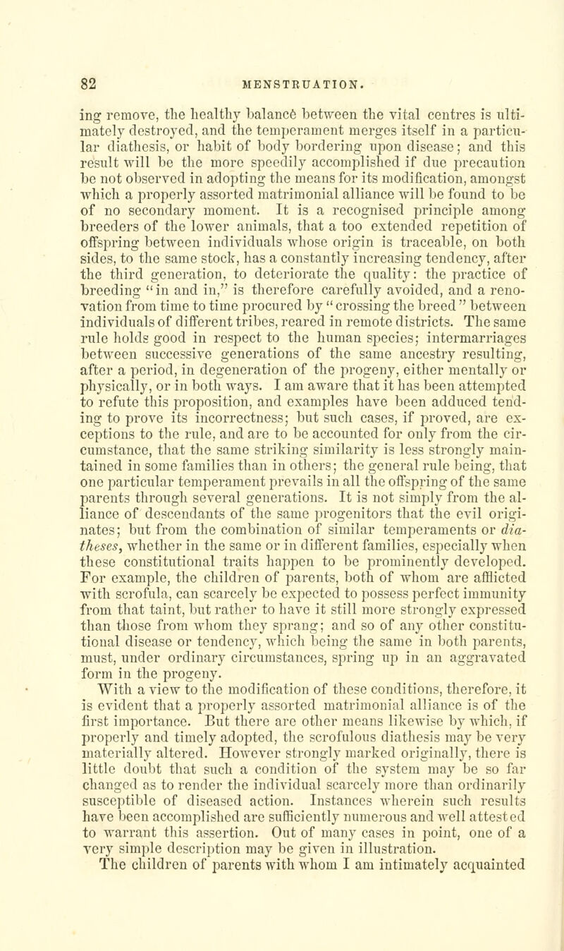 ing remove, the healthy balance between the vital centres is ulti- mately destroyed, and the temperament merges itself in a particu- lar diathesis, or habit of body bordering upon disease; and this result will be the more speedily accomplished if due precaution be not observed in adopting the means for its modification, amongst which a properly assorted matrimonial alliance will be found to be of no secondary moment. It is a recognised principle among breeders of the lower animals, that a too extended repetition of oifspring between individuals whose origin is traceable, on both sides, to the same stock, has a constantly increasing tendency, after the third generation, to deteriorate the quality: the practice of breeding in and in, is therefore carefully avoided, and a reno- vation from time to time procured by  crossing the breed  between individuals of different tribes, reared in remote districts. The same rule holds good in respect to the human species; intermarriages between successive generations of the same ancestry resulting, after a period, in degeneration of the progeny, either mentally or physically, or in both ways. I am aware that it has been attempted to refute this proposition, and examples have been adduced tend- ing to prove its incorrectness; but such cases, if proved, are ex- ceptions to the rule, and are to be accounted for only from the cir- cumstance, that the same striking similarity is less strongly main- tained in some families than in others; the general rule being, that one particular temperament prevails in all the offspring of the same parents through several generations. It is not simply from the al- liance of descendants of the same progenitors that the evil origi- nates ; but from the combination of similar temperaments or dia- theseSf whether in the same or in different families, especially when these constitutional traits happen to be prominently developed. For example, the children of parents, both of whom are afflicted with scrofula, can scarcely be expected to possess perfect immunity from that taint, but rather to have it still more strongly expressed than tliose from whom they sprang; and so of any other constitu- tional disease or tendency, which being the same in both parents, must, under ordinary circumstances, spring up in an aggravated form in the progeny. With a view to the modification of these conditions, therefore, it is evident that a properly assorted matrimonial alliance is of the first importance. But there are other means likewise by which, if properly and timely adopted, the scrofulous diathesis may be very materially altered. However strongly marked originally, there is little doubt that such a condition of the system may be so far changed as to render the individual scarcely more than ordinarily susceptible of diseased action. Instances wherein such results have been accomplished are sufficiently numerous and well attested to warrant this assertion. Out of many cases in point, one of a very simple description may be given in illustration. The children of parents with whom I am intimately acquainted