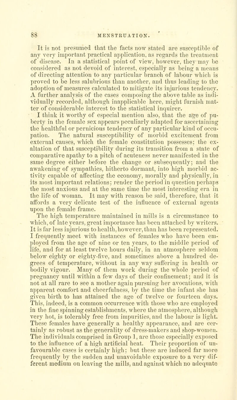 It is not presumed that the facts now stated are susceptible of any very important practical application, as regards the treatment of disease. In a statistical point of view, however, they ma}' be considered as not devoid of interest, especially as being a means of directing attention to any particular branch of labour which is proved to be less salubrious than another, and thus leading to the adoption of measures calculated to mitigate its injurious tendency. A further analysis of the cases composing the above table as indi- vidually recorded, although inapplicable here, might furnish mat- ter of considerable interest to the statistical inquirer. I think it worthy of especial mention also, that the age of pu- berty in the female sex appears peculiarly adapted for ascertaining the healthful or pernicious tendency of any particular kind of occu- pation. The natural susceptibility of morbid excitement from external causes, which the female constitution possesses; the ex- altation of that susceptibility during its transition from a state of comparative apathy to a pitch of acuteness never manifested in the same degree either before the change or subsequently; and the awakening of sympathies, hitherto dormant, into high morbid ac- tivity capable of affecting the economy, morally and physically, in its most important relations; render the period in question perhaps the most anxious and at the same time the most interesting era in the life of woman. It may with reason be said, therefore, that it affords a very delicate test of the influence of external agents upon the female frame. The high temperature maintained in mills is a circumstance to which, of late years, great importance has been attached by writers. It is far less injurious to health, however, than has been represented. I frequently meet with instances of females who have been em- ployed from the age of nine or ten years, to the middle period of life, and for at least twelve hours daily, in an atmosphere seldom below eighty or eighty-five, and sometimes above a hundred de- grees of temperature, without in any way suffering in health or bodily vigour. Many of them work during the whole period of pregnancy until within a few days of their confinement; and it is not at all rare to see a mother again pursuing her avocations, with apparent comfort and cheerfulness, by the time the infant she has given birth to has attained the age of twelve or fourteen days. This, indeed, is a common occurrence with those who are employed in the fine spinning establishments, where the atmosphere, although very hot, is tolerably free from impurities, and the labour is light. These females have generally a healthy appearance, and are cer- tainly as robust as the generality of dress-makers and shop-women. The individuals comprised in Group 1, are those especially exposed to the influence of a high artificial heat. Their proportion of un- favourable cases is certainly high; but these are induced far more frequently by the sudden and unavoidable exposure to a very dif- ferent medium on leaving the mills, and against which no adequate