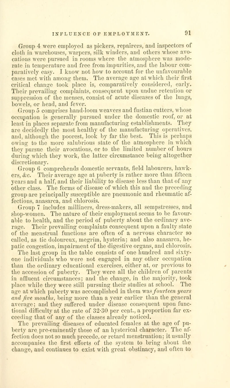 Group 4 were employed as pickers, repairers, and inspectors of cloth in warehouses, Avarpers, silk winders, and others whose avo- cations were pursued in rooms where the atmosphere was mode- rate in temperature and free from impurities, and the labour com- paratively easy. I know not hoAv to account for the unfavourable cases met with among- them. The average age at which their first critical change took place is, comparatively considered, early. Their prevailing complaints, consequent upon undue retention or suppression of the menses, consist of acute diseases of the lungs, bowels, or head, and fever. Group 5 comprises hand-loom weavers and fustian cutters, whose occupation is generally pursued under the domestic roof, or at least in places separate from manufacturing establishments. They are decidedly the most healthy of the manufacturing operatives, and, although the poorest, look by far the best. This is perhaps owing to the more salubrious state of the atmosphere in which they pursue their avocations, or to the limited number of hours during which they work, the latter circumstance being altogether discretionary. Group 6 comprehends domestic servants, field labourers, hawk- ers, &c. Their average age at puberty is rather more than fifteen years and a half, and their liability to disease less than that of any other class. The forms of disease of which this and the preceding group are principally susceptible are pneumonic and rheumatic af- fections, anasarca, and chlorosis. Group 7 includes milliners, dress-makers, all sempstresses, and shop-women. The nature of their employment seems to be favour- able to health, and the period of puberty about the ordinary ave- rage. Their prevailing complaints consequent upon a faulty state of the menstrual functions are often of a nervous character so called, as tic doloureux, megrim, hysteria; and also anasarca, he- patic congestion, impairment of the digestive organs, and chlorosis. The last group in the table consists of one hundred and sixty- one individuals who were not engaged in any other occupation than the ordinary educational exercises, either at, or previous to the accession of puberty. They wore all the children of parents in affluent circumstances; and the change, in the majority, took place while they were still pursuing their studies at school. The age at which puberty was accomplished in them was fourteen years and five months, being more than a year earlier than the general average; and they sufi'ered under disease consequent upon func- tional difficulty at the rate of 32-30 per cent., a proportion far ex- ceeding that of any of the classes already noticed. The prevailing diseases of educated females at the age of pu- berty are, pre-eminently those of an hysterical character. The af- fection does not so much precede, or retard menstruation; it usually accompanies the first efforts of the system to bring about the change, and continues to exist with great obstinacy, and often to