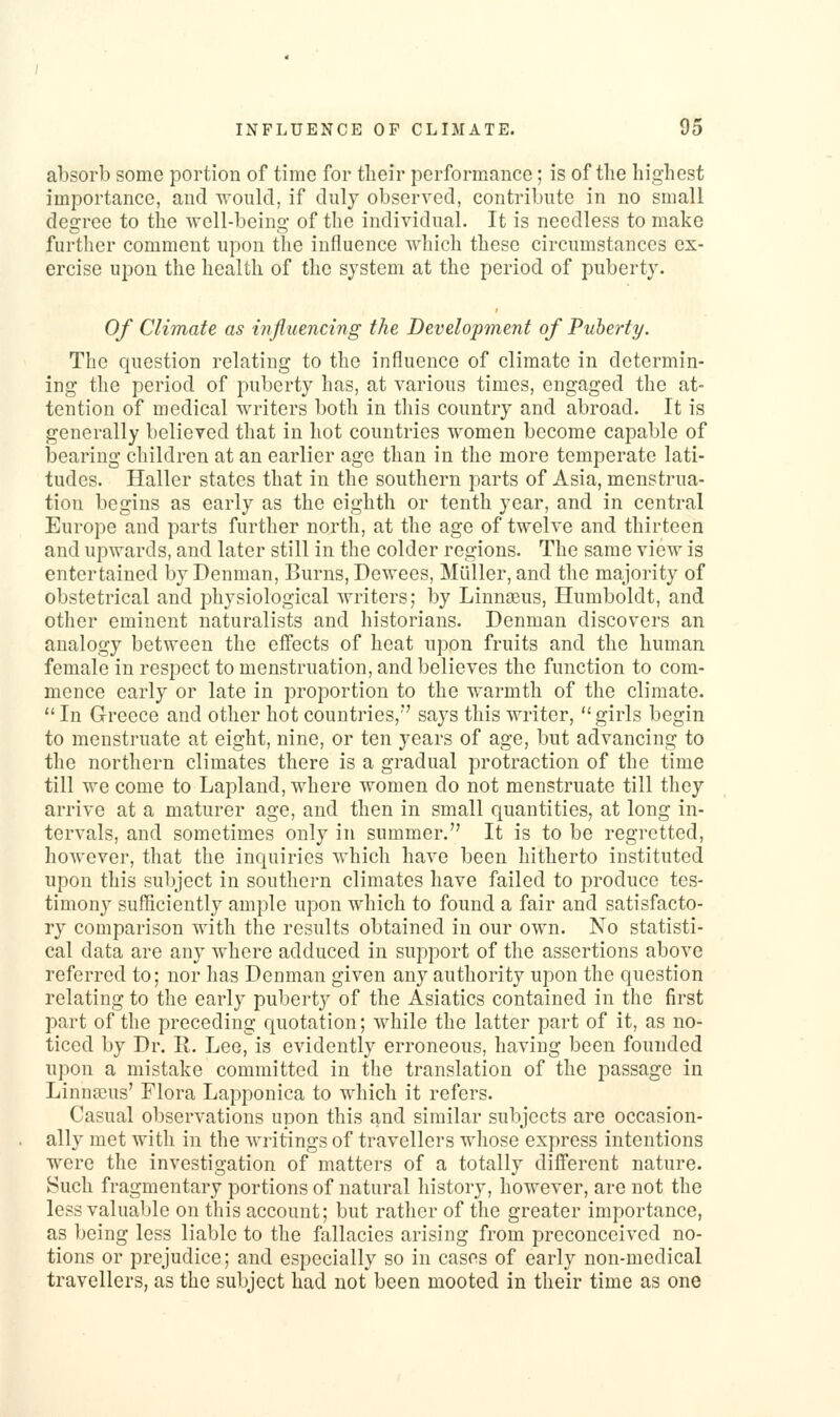 al3Sorb some portion of time for tlieir performxauce; is of the highest importance, and would, if duly observed, contribute in no small degree to the well-being- of the indiAidual. It is needless to make further comment upon the influence which these circumstances ex- ercise upon the health of the system at the period of puberty. Of Climate as influencing the Development of Puberty. The question relating to the influence of climate in determin- ing the period of puberty has, at various times, engaged the at- tention of medical writers both in this country and abroad. It is generally believed that in hot countries women become capable of bearing children at an earlier age than in the more temperate lati- tudes. Haller states that in the southern parts of Asia, menstrua- tion begins as early as the eighth or tenth year, and in central Europe and parts further north, at the age of twelve and thirteen and upwards, and later still in the colder regions. The same view is entertained by Denman, Burns, Dewees, Miiller, and the majority of obstetrical and physiological Avriters; by Linnaeus, Humboldt, and other eminent naturalists and historians. Denman discovers an analogy between the effects of heat upon fruits and the human female in respect to menstruation, and believes the function to com- mence early or late in proportion to the warmth of the climate. In Greece and other hot countries,*' says this writer, girls begin to menstruate at eight, nine, or ten years of age, but advancing to the northern climates there is a gradual protraction of the time till we come to Lapland, where women do not menstruate till they arrive at a maturer age, and then in small quantities, at long in- tervals, and sometimes only in summer. It is to be regretted, however, that the inquiries which have been hitherto instituted upon this subject in southern climates have failed to produce tes- timony sufficiently ample upon which to found a fair and satisfacto- ry comparison with the results obtained in our own. No statisti- cal data are any where adduced in support of the assertions above referred to; nor has Denman given any authority upon the question relating to the early puberty of the Asiatics contained in the first part of the preceding quotation; while the latter part of it, as no- ticed by Dr. R. Lee, is evidently erroneous, having been founded upon a mistake committed in the translation of the passage in Linnaeus' Flora Lapponica to which it refers. Casual observations upon this and similar subjects are occasion- ally met with in the writings of travellers whose express intentions were the investigation of matters of a totally different nature. Such fragmentary portions of natural history, however, are not the less valuable on this account; but rather of the greater importance, as being less liable to the fallacies arising from preconceived no- tions or prejudice; and especially so in cases of early non-medical travellers, as the subject had not been mooted in their time as one