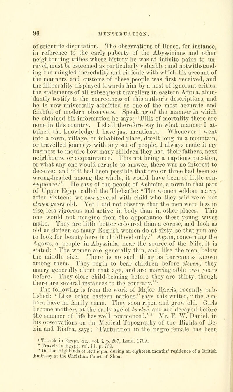 of scientific disputation. The observations of Bruce, for instance, in reference to the early puberty of the Abyssinians and other neighbouring tribes whose history he was at infinite pains to un- ravel, must be esteemed as particularly valuable; and notwithstand- ing the mingled incredulity and ridicule with which his account of the manners and customs of these people was first received, and the illiberality displayed towards him by a host of ignorant critics, the statements of all subsequent travellers in eastern Africa, abun- dantly testify to the correctness of this author's descriptions, and he is now universally admitted as one of the most accurate and faithful of modern observers. Speaking of the manner in which he obtained his information he says: Bills of mortality there are none in this countr3\ I shall therefore say in what manner I at- tained the knowledge I have just mentioned. Whenever I went into a town, village, or inhabited place, dwelt long in a mountain, or travelled journeys with any set of people, I always made it my business to inquire how many children they had, their fathers, next neighbours, or acquaintance. This not being a captious question, or what any one would scruple to answer, there was no interest to deceive; and if it had been possible that two or three had been so wrong-headed among the whole, it would have been of little con- sequence.' He says of the people of Achmim, a town in that part of Upper Egypt called the ThebaTde: The women seldom marry after sixteen; we saw several w^ith child who they said were not eleven years old. Yet I did not observe that the men were less in size, less vigorous and active in body than in other places. This one would not imagine from the appearance these young wives make. They are little better coloured than a corpse, and look as old at sixteen as many English women do at sixty, so that you are to look for beauty here in childhood only. Again, concerning the Agows, a people in Abyssinia, near the source of the Nile, it is stated: The women are generally thin, and, like the men, below the middle size. There is no such thing as barrenness known among them. They begin to bear children before eleven; they marry generally about that age, and are marriageable two years before. They close child-bearing before they are thirty, though there are several instances to the contrary.^ The following is from the work of Major Harris, recently pub- lished: Like other eastern nations, says this writer,  the Am- lidra have no family name. They soon ripen and grow old. Girls become mothers at the early ago of twelve, and arc decayed before the summer of life has well commenced.^ Mr. F. AV. Daniel, in his observations on the Medical Topography of the Bights of Be- nin and Biafra, says: Parturition in the negro female has been ' Travels in Egypt, &c., vol. i, p. 287, Lond. 1799. » Travels in Egypt, vol. iii. p. 739. ' On the Highlands of ^Ethiopia, during an eighteen months' residence of a British Embassy at the Christian Court of Shoa.