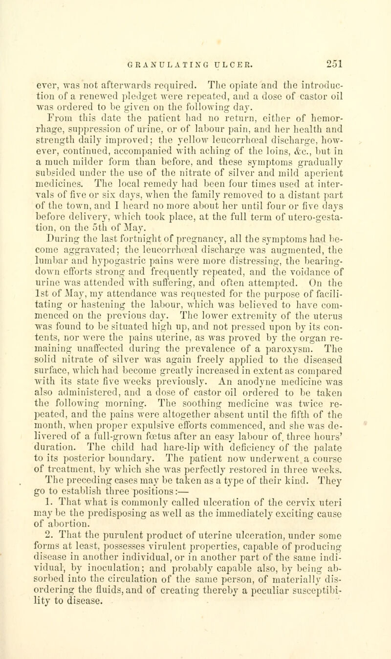 ever, was not afterwards required. The opiate and the introduc- tion of a renewed pledget were repeated, and a dose of castor oil was ordered to be given on the following day. From this date the patient had no return, either of hemor- ihage, suppression of urine, or of labour pain, and lier health and strength daily improved; the yellow leucorrhaal discharge, how- ever, continued, accompanied with aching of the loins, &c., but in a much milder form than before, and these symptoms gradually subsided under the use of the nitrate of silver and mild aperient medicines. The local remedy had been four times used at inter- vals of five or six days, when the family removed to a distant part of the town, and I heard no more about her until four or five days before delivery, which took place, at the full term of utero-gesta- tion, on the 5th of May. During the last fortnight of pregnancy, all the symptoms had lie- come aggravated; the leucorrho^al discharge was augmented, the lumbar and hypogastric pains were more distressing, the bearing- down efforts strong and frequently repeated, and the voidance of urine was attended with suflering, and often attempted. On the 1st of May, my attendance was requested for the purpose of facili- tating or hastening the labour, which was believed to have com- menced on the previous day. The lower extremity of the uterus was found to be situated high up, and not pressed upon by its con- tents, nor were the pains uterine, as was proved by the organ re- maining unaffected during the prevalence of a paroxysm. The solid nitrate of silver was again freely applied to the diseased surface, which had become greatly increased in extent as compared with its state five weeks previously. An anodyne medicine Avas also administered, and a dose of castor oil ordered to be taken the following morning. The soothing medicine was twice re- peated, and the pains were altogether absent until the fifth of the month, when proper expulsive efforts commenced, and she Avas de- livered of a full-grown foetus after an easy labour of. three hours' duration. The child had hare-lip with deficiency of the palate to its posterior boundary. The patient now underwent a course of treatment, by which she was perfectly restored in three weeks. The preceding cases may be taken as a type of their kind. They go to establish three positions:— 1. That what is commonly called ulceration of the cervix uteri may be the predisposing as well as the immediately exciting cause of abortion. 2. That the purulent product of uterine ulceration, under some forms at least, possesses virulent properties, capable of producing disease in another individual, or in another part of the same indi- vidual, by inoculation; and probably capable also, by being ab- sorbed into the circulation of the same person, of materially dis- ordering the fluids, and of creating thereby a peculiar susceptibi- lity to disease.