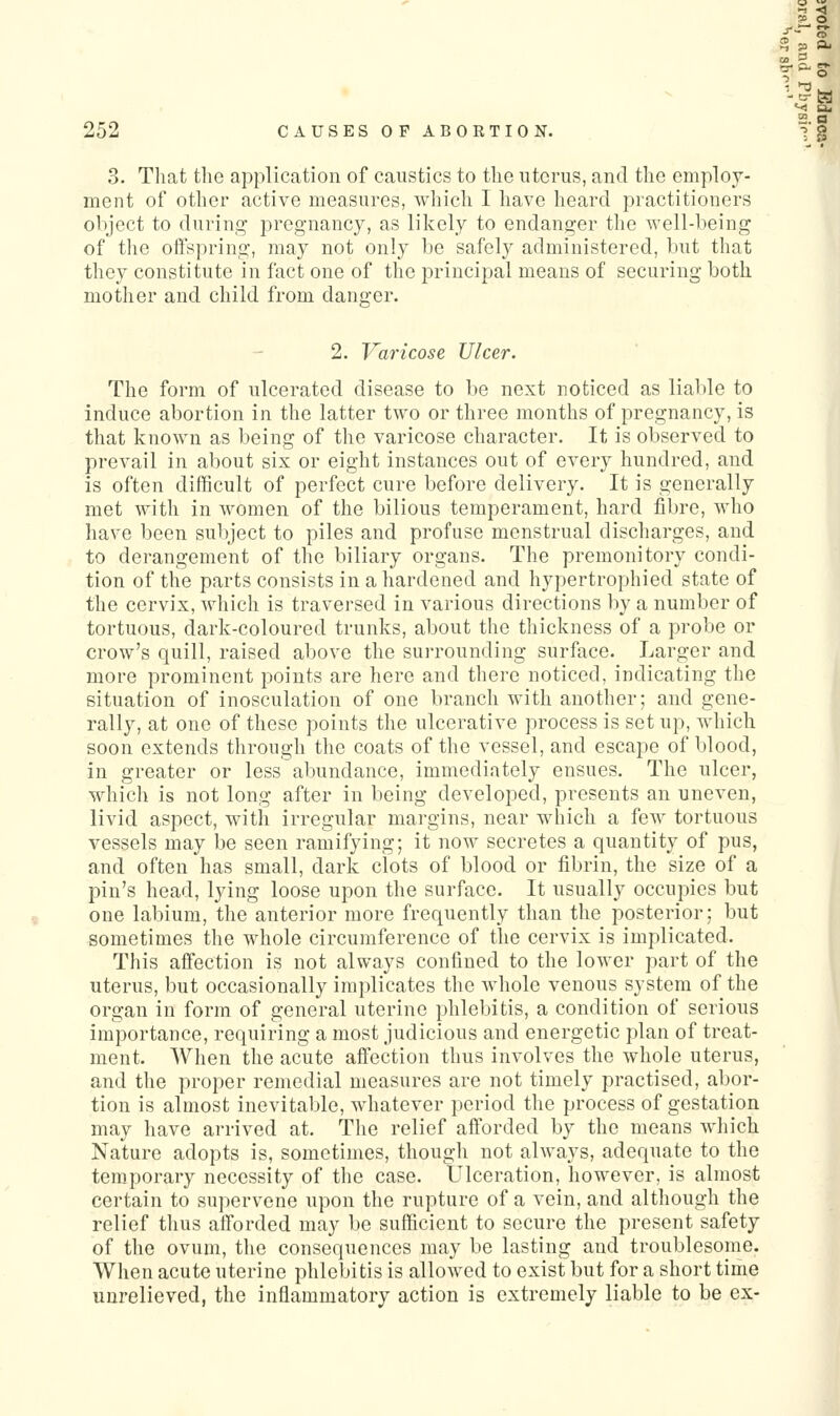 3. That the application of caustics to the uterus, and the employ- ment of other active measures, wliich 1 have heard practitioners object to during pregnancy, as likely to endanger the Avell-heing of tlie oftspring, may not only be safely administered, but that they constitute in fact one of the principal means of securing both mother and child from danger. 2. Varicose Ulcer. The form of ulcerated disease to be next noticed as liable to induce abortion in the latter two or three months of pregnancy, is that known as being of the varicose character. It is observed to prevail in about six or eight instances out of every hundred, and is often difficult of perfect cure before delivery. It is generally met with in women of the bilious temperament, hard fibre, who have been subject to piles and profuse menstrual discharges, and to derangement of the biliary organs. The premonitory condi- tion of the parts consists in a hardened and hypertrophied state of the cervix, which is traversed in various directions by a number of tortuous, dark-coloured trunks, about the thickness of a probe or crow's quill, raised above the surrounding surface. Larger and more prominent points are here and there noticed, indicating the situation of inosculation of one branch with another; and gene- rally, at one of these points the ulcerative process is set up, which soon extends through the coats of the vessel, and escape of blood, in greater or less abundance, immediately ensues. The ulcer, which is not long after in being developed, presents an uneven, livid aspect, with irregular margins, near which a few tortuous vessels may be seen ramifying; it now secretes a quantity of pus, and often has small, dark clots of blood or fibrin, the size of a pin's head, lying loose upon the surface. It usually occupies but one labium, the anterior more frequently than the posterior; but sometimes the whole circumference of the cervix is implicated. This affection is not always confined to the lower part of the uterus, but occasionally implicates the Avhole venous system of the organ in form of general uterine phlebitis, a condition of serious importance, requiring a most judicious and energetic plan of treat- ment. When the acute affection thus involves the whole uterus, and the proper remedial measures are not timely practised, abor- tion is almost inevitable, whatever period the process of gestation may have arrived at. The relief afforded by the means Avhich Nature adopts is, sometimes, though not always, adequate to the temporary necessity of the case. Ulceration, however, is almost certain to supervene upon the rupture of a vein, and although the relief thus afforded may be sufficient to secure the present safety of the ovum, the consequences may be lasting and troublesome. When acute uterine phlebitis is allowed to exist but for a short time unrelieved, the inflammatory action is extremely liable to be ex-