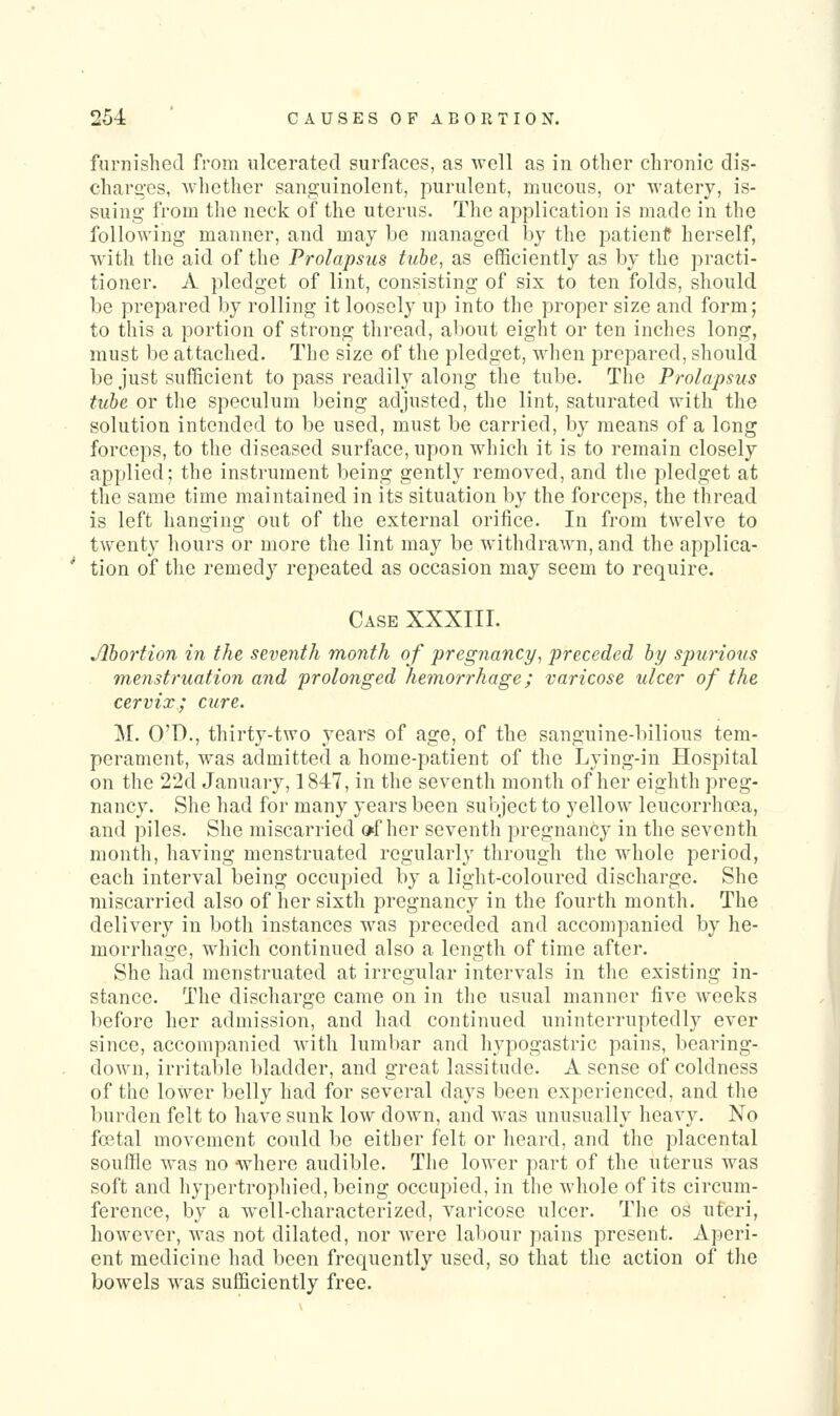 furnished from ulcerated surfaces, as well as in other chronic dis- charges, whether sanguinolent, purulent, mucous, or watery, is- suing from the neck of the uterus. The application is made in the following manner, and may be managed by the patienC herself, with the aid of the Prolapsus tube, as efficiently as by the practi- tioner. A pledget of lint, consisting of six to ten folds, should be prepared by rolling it loosely up into the proper size and form; to this a portion of strong thread, about eight or ten inches long, must be attached. The size of the pledget, when prepared, should be just sufficient to pass readily along the tube. The Prolapsus tube or the speculum being adjusted, the lint, saturated with the solution intended to be used, must be carried, by means of a long forceps, to the diseased surface, upon which it is to remain closely applied; the instrument being gently removed, and the pledget at the same time maintained in its situation by the forceps, the thread is left hanging out of the external orifice. In from twelve to twenty hours or more the lint may be withdrawn, and the applica- tion of the remedy repeated as occasion may seem to require. Case XXXIII. Abortion in the seventh month of pregnancy, preceded by spurious menstruation and prolonged hemorrhage; varicose ulcer of the cervix; cure. M. O'D., thirty-two years of age, of the sanguine-bilious tem- perament, was admitted a home-patient of the Lying-in Hospital on the 22d January, 1847, in the seventh month of her eighth preg- nancy. She had for many years been subject to yellow leucorrhoea, and piles. She miscarried »f her seventh pregnancy in the seventh month, having menstruated regularly through the whole period, each interval being occupied by a light-coloured discharge. She miscarried also of her sixth pregnancy in the fourth month. The delivery in both instances was preceded and accompanied by he- morrhage, which continued also a length of time after. She had menstruated at irregular intervals in the existing in- stance. The discharge came on in the usual manner five wrecks before her admission, and had continued uninterruptedly ever since, accompanied with lumbar and hypogastric pains, bearing- down, irritable bladder, and great lassitude. A sense of coldness of the lower belly had for several days been experienced, and the burden felt to have sunk low down, and was unusually heavy. No foetal movement could be either felt or heard, and the placental souffle was no -where audible. The lower part of the uterus was soft and hypertrophied, being occupied, in the whole of its circum- ference, by a well-characterized, varicose ulcer. The os uteri, however, was not dilated, nor were labour pains present. Aperi- ent medicine had been frequently used, so that the action of the bowels was sufficiently free.