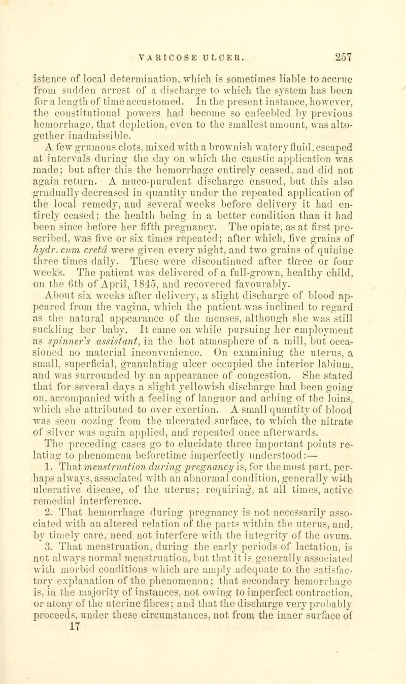 istence of local determination, which is sometimes liable to accrue from sudden arrest of a discharge to which the system has been for a length of time accustomed. In the present instance, however, the constitutional powers had become so enfeebled by previous hemorrhage, that depletion, even to the smallest amount, was alto- gether inadmissible. A few grumous clots, mixed with a brownish watery fluid, escaped at intervals during the day on which the caustic application was made; but after this the hemorrhage entirely ceased, and did not again return. A muco-purulent discharge ensued, but this also gradually decreased in quantity under the repeated application of the local remedy, and several A^eeks before delivery it had en- tirely ceased; the health being in a better condition than it had been since before her fifth pregnancy. The opiate, as at first pre- scribed, was five or six times repeated; after which, five grains of hydr. cum crefd were given every night, and two grains of quinine three times daily. These were discontinued after three or four weeks. The patient was delivered of a full-grown, healthy child, on the 6th of April, 1845, and recovered favourably. About six weeks after delivery, a slight discharge of blood ap- peared from the vagina, which the patient was inclined to regard as the natural appearance of the menses, although she was still suckling her baby. It came on while pursuing her employment as spinner^s assistant, in the hot atmosphere of a mill, but occa- sioned no material inconvenience. On examining the uterus, a small, superficial, granulating ulcer occupied the interior labium, and was surrounded by an appearance of congestion. She stated that for several days a slight yellowish discharge had been going on, accompanied with a feeling of languor and aching of the loins, which she attributed to over exertion. A small quantity of blood was seen oozing from the ulcerated surface, to which the nitrate of silver was again applied, and repeated once afterwards. The preceding cases go to elucidate three important points re- lating to phenomena beforetime imperfectly understood:— 1. That menstruation during pregnancy is, for the most part, per- haps always, associated with an abnormal condition, generally with ulcerative disease, of the uterus; requiring, at all times, active remedial interference. 2. That hemorrhage during pregnancy is not necessarily asso- ciated with an altered relation of the parts within the uterus, and, by timely care, need not interfere with the integrity of tlie ovum. 3. That menstruation, during the early periods of lactation, is not always normal menstruation, but that it is generally associated with morbid conditions which are amply adequate to the satisfac- tory explanation of the phenomenon; that secondary hemorrhage is, in the majority of instances, not owing to imperfect contraction, or atony of the uterine fibres; and that the discharge very probably proceeds, under these circumstances, not from the inner surface of 17