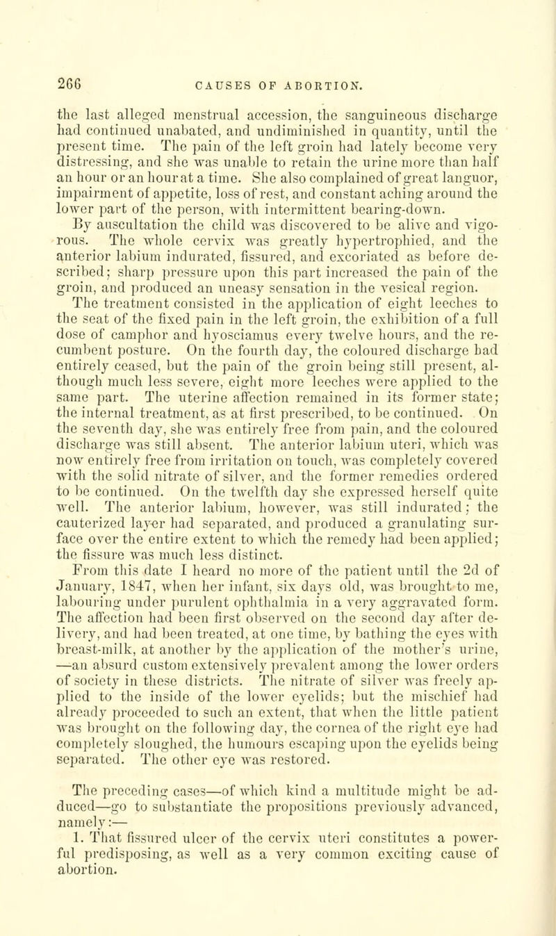 the last alleged menstrual accession, the sanguineous discharge had continued unabated, and undiminished in quantity, until the present time. The pain of the left groin had lately become very distressing, and she was unable to retain the urine more than half an hour or an hour at a time. She also complained of great languor, impairment of appetite, loss of rest, and constant aching around the lower part of the person, with intermittent bearing-down. By auscultation the child was discovered to be alive and vigo- rous. The whole cervix was greatly hypertrophied, and the anterior labium indurated, fissured, and excoriated as before de- scribed; sharp pressure upon this part increased the pain of the groin, and produced an uneasy sensation in the vesical region. The treatment consisted in the application of eight leeches to the seat of the fixed pain in the left groin, the exhibition of a full dose of camphor and hyosciamus every twelve hours, and the re- cumbent posture. On the fourth day, the coloured discharge had entirely ceased, but the pain of the groin being still present, al- though much less severe, eight more leeches were applied to the same part. The uterine affection remained in its former state; the internal treatment, as at first prescribed, to be continued. On the seventh day, she was entirely free from pain, and the coloured discharge was still absent. The anterior labium uteri, which was now entirely free from irritation on touch, was completely covered with the solid nitrate of silver, and the former remedies ordered to be continued. On the twelfth day she expressed herself quite well. The anterior labium, however, was still indurated; the cauterized layer had separated, and produced a granulating sur- face over the entire extent to which the remedy had been applied; the fissure was much less distinct. From this date I heard no more of the patient until the 2d of January, 1847, when her infant, six days old, was brought to me, labouring under purulent ophthalmia in a very aggravated form. The affection had been first observed on the second day after de- livery, and had been treated, at one time, by bathing the eyes with breast-milk, at another by the application of the mother's urine, —an absurd custom extensively prevalent among the lower orders of society in these districts. The nitrate of silver was freely ap- plied to the inside of the lower eyelids; but the mischief liad already proceeded to such an extent, that when the little patient was brouglit on the following day, the cornea of the right eye had completely sloughed, the humours escaping upon the eyelids being separated. The other eye was restored. The preceding cases—of which kind a multitude might be ad- duced—go to substantiate the propositions previously advanced, namely:— 1. That fissured ulcer of the cervix uteri constitutes a power- ful predisposing, as well as a very common exciting cause of abortion.