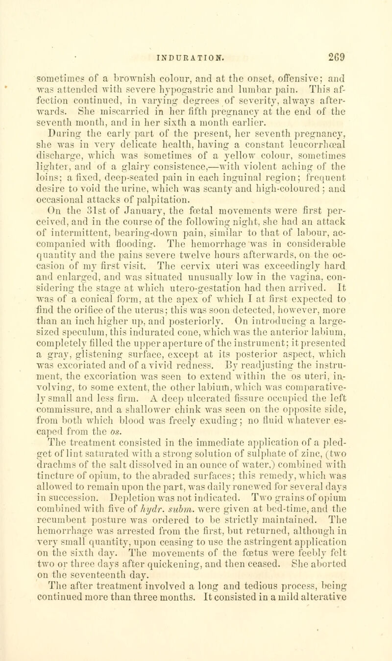 sometimes of a brownish colour, and at the onset, offensive; and was attended with severe hypogastric and lumbar pain. This af- fection continued, in varying degrees of severity, ahvays after- wards. She miscarried in her fifth pregnancy at the end of the seventh month, and in her sixth a month earlier. Daring the early part of the present, her seventh pregnancy, she was in very delicate health, having a constant leucorrhoeal discharge, which was sometimes of a yellow colour, sometimes lighter, and of a glairy consistence,—with violent aching of the loins; a fixed, deep-seated pain in each inguinal region; frequent desire to void the urine, which was scanty and high-coloured ; and occasional attacks of palpitation. On the 31st of January, the foetal movements were first per- ceived, and in the course of the following night, she had an attack of intermittent, bearing-down pain, similar to that of labour, ac- companied with flooding. The hemorrhage was in considerable quantity and the pains severe twelve hours afterwards, on the oc- casion of my first visit. The cervix uteri was exceedingly hard and enlarged, and was situated unusually low in tlie vagina, con- sidering the stage at which utero-gestation had then arrived. It was of a conical form, at the apex of which I at first expected to find the orifice of the uterus; this was soon detected, however, more than an inch higher up, and posteriorly. On introducing a large- sized speculum, this indurated cone, which was the anterior labium, completely filled the upper aperture of the instrument; it presented a gray, glistening surface, except at its postei'ior aspect, which was excoriated and of a vivid redness. By readjusting the instru- ment, the excoriation was seen to extend within the os uteri, in- volving, to some extent, the other labium, which was comparative- ly small and less firm. A deep ulcerated fissure occupied the left commissure, and a shallower chink was seen on the opposite side, from both which blood was freely exuding; no fluid whatever es- caped from the os. The treatment consisted in the immediate application of a pled- get of lint saturated Avith a strong solution of sulphate of zinc, (two drachms of the salt dissolved in an ounce of water.) combined with tincture of opium, to the abraded surfaces; this remedy, which was allowed to remain upon the part, was daily renewed for several days in succession. Depletion was not indicated. Two grains of opium combined with five of hyd?-. subm. were given at bed-time, and the recumbent posture Avas ordered to be strictly maintained. The hemorrliage was arrested from the first, but returned, although in very small quantity, upon ceasing to use the astringent application on the sixth day. The movements of the foetus were feebly felt two or three days after quickening, and then ceased. She aborted on the seventeenth day. The after treatment involved a long and tedious process, being continued more than three months. It consisted in a mild alterative