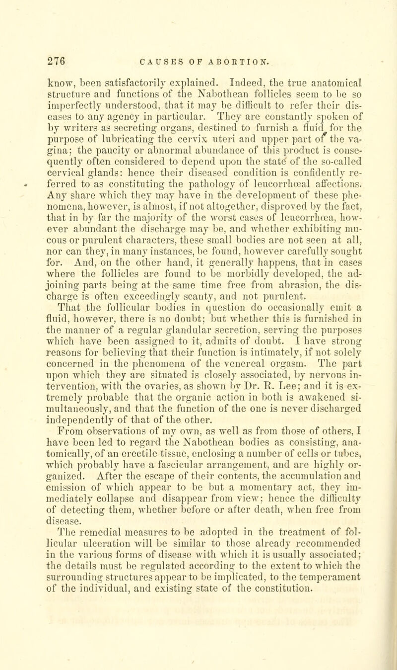 know, been satisfactorily explained. Indeed, the true anatomical structure and functions of the Nabothean follicles seem to be so imperfectly understood, that it may be difficult to refer their dis- eases to any agency in particular. They are constantly spoken of by writers as secreting organs, destined to furnish a fluid for the purpose of lubricating the cervix uteri and upper part of the va- gina; the paucity or abnormal abundance of this product is conse- quently often considered to depend upon the state of the so-called cervical glands: hence their diseased condition is confidently re- ferred to as constituting the pathology of leucorrhceal affections. Any share which they may have in the development of these phe- nomena, however, is almost, if not altogether, disproved by the fact, that in by far the majority of the worst cases of leucorrhoea, how- ever abundant the discharge may be, and whether exhibiting mu- cous or purulent characters, these small bodies are not seen at all, nor can they, in many instances, be found, however carefully sought for. And, on the other hand, it generally happens, that in cases where the follicles are found to be morbidly developed, the ad- joining parts being at the same time free from abrasion, the dis- charge is often exceedingly scanty, and not purulent. That the follicular bodies in question do occasionally emit a fluid, however, there is no doubt; but whether this is furnished in the manner of a regular glandular secretion, serving the purposes which have been assigned to it, admits of doubt. I have strong reasons for believing that their function is intimately, if not solely concerned in the phenomena of the venereal orgasm. The part upon which they are situated is closely associated, by nervous in- tervention, with the ovaries, as shown by Dr. R. Lee; and it is ex- tremely probable that the organic action in both is awakened si- multaneously, and that the function of the one is never discharged independently of that of the other. From observations of my own, as well as from those of others, I have been led to regard the Nabothean bodies as consisting, ana- tomically, of an erectile tissue, enclosing a number of cells or tubes, which probably have a fascicular arrangement, and are highly or- ganized. After the escape of their contents, the accumulation and emission of which appear to be but a momentary act, they im- mediately collapse and disappear from view; hence the difficulty of detecting them, whether before or after death, when free from disease. The remedial measures to be adopted in the treatment of fol- licular ulceration will be similar to those already recommended in the various forms of disease with which it is usually associated; the details must be regulated according to the extent to which the surrounding structures appear to be implicated, to the temperament of the individual, and existing state of the constitution.