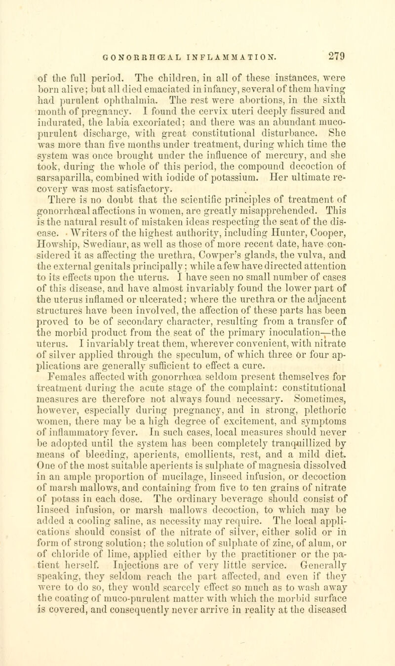 of the full period. The children, in all of these instances, were born alive; but all died emaciated in infancy, several of them having had purulent ophthalmia. The rest were abortions, in the sixth month of pregnancy. I found the cervix uteri deeply fissured and indurated, the labia excoriated; and there was an abundant muco- purulent discharge, with great constitutional disturbance. She was more than five montlis under treatment, during which time the system was once brought under the influence of mercury, and she took, during the whole of this period, the compound decoction of sarsaparilla, combined with iodide of potassium. Her ultimate re- covery was most satisfactory. There is no doubt that the scientific principles of treatment of gonorrhceal afi^ections in women, are greatly misapprehended. This is the natural result of mistaken ideas respecting the seat of the dis- ease. ■ Writers of the highest authority, including Hunter, Cooper, Howship, Swediaur, as well as those of more recent date, have con- sidered it as affecting the urethra, Cowper's glands, the vulva, and the external genitals principally; while a few have directed attention to its effects upon the uterus. I have seen no small number of cases of this disease, and have almost invariably found the lower part of the uterus inflamed or ulcerated; where the urethra or the adjacent structures have been involved, the affection of these parts has been proved to be of secondary character, resulting from a transfer of the morbid product from the seat of the primary inoculation-pthe uterus. I invariably treat them, wherever convenient, with nitrate of silver applied through the speculum, of which three or four ap- plications are generally sufficient to effect a cure. Females affected with gonorrhoea seldom present themselves for treatment during the acute stage of the complaint: constitutional measures are therefore not always found necessary. Sometimes, however, especially during pregnancy, and in strong, plethoric women, there may be a high degree of excitement, and symptoms of inflammatory fever. In such cases, local measures should never be adopted until the system has been completely tranquillized by means of bleeding, aperients, emollients, rest, and a mild diet. One of the most suitable aperients is sulphate of magnesia dissolved in an ample proportion of mucilage, linseed infusion, or decoction of marsh mallows, and containing from five to ten grains of nitrate of potass in each dose. The ordinary beverage should consist of linseed infusion, or marsh mallows decoction, to which may be added a cooling saline, as necessity may require. The local appli- cations should consist of tlie nitrate of silver, either solid or in form of strong solution; tlie solution of sulphate of zinc, of alum, or of chloride of lime, applied either by the practitioner or the pa- tient herself. Injections are of very little service. Generally speaking, they seldom reach the part affected, and even if they were to do so, they would scarcely effect so much as to wash away the coating of muco-purulent matter with which the morbid surface is covered, and consequently never arrive in reality at the diseased