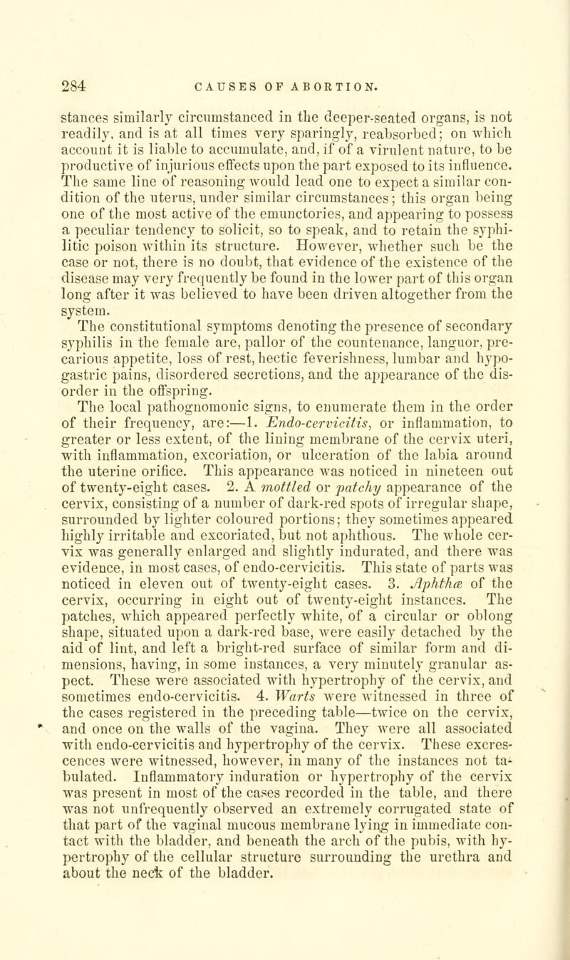 stances similarly circiimstanced in the deeper-seated organs, is not readily, and is at all times very sparingly, reabsorbed; on which account it is liable to accumulate, and, if of a virulent nature, to be productive of injurious effects upon the part exposed to its influence. The same line of reasoning would lead one to expect a similar con- dition of the uterus, under similar circumstances; this organ being one of the most active of the emunctories, and appearing to possess a peculiar tendency to solicit, so to speak, and to retain the syphi- litic poison within its structure. However, whether such be the case or not, there is no doubt, that evidence of the existence of the disease may very frequently be found in the lower part of this organ long after it was believed to have been driven altogether from the system. The constitutional symptoms denoting the presence of secondary syphilis in the female are, pallor of the countenance, languor, pre- carious appetite, loss of rest, hectic feverishness, lumbar and hypo- gastric pains, disordered secretions, and the appearance of the dis- order in the offspring. The local pathognomonic signs, to enumerate them in the order of their frequency, are:—1. Endo-cervicitis, or inflammation, to greater or less extent, of the lining membrane of the cervix uteri, with inflammation, excoriation, or ulceration of the labia around the uterine orifice. This appearance was noticed in nineteen out of twenty-eight cases. 2. A mottled or patchy appearance of the cervix, consisting of a number of dark-red spots of irregular shape, surrounded by lighter coloured portions; they sometimes appeared highly irritable and excoriated, but not aphthous. The whole cer- vix was generally enlarged and slightly indurated, and there was evidence, in most cases, of endo-cervicitis. This state of parts was noticed in eleven out of twenty-eight cases. 3. Jiphthce, of the cervix, occurring in eight out of twenty-eight instances. The patches, which appeared perfectly white, of a circular or oblong shape, situated upon a dark-red base, were easily detached by the aid of lint, and left a bright-red surface of similar form and di- mensions, having, in some instances, a very minutely granular as- pect. These were associated with hypertrophy of the cervix, and sometimes endo-cervicitis. 4. Warts were witnessed in three of the cases registered in the preceding table—twice on the cervix, and once on the walls of the vagina. They were all associated with endo-cervicitis and hypertrophy of the cervix. These excres- cences were witnessed, however, in many of the instances not ta- bulated. Inflammatory induration or hypertrophy of the cervix was present in most of the cases recorded in the table, and there was not unfrequently observed an extremely corrugated state of that part of the vaginal mucous membrane lying in immediate con- tact with the bladder, and beneath the arch of the pubis, with hy- pertrophy of the cellular structure surrounding the urethra and about the nect of the bladder.