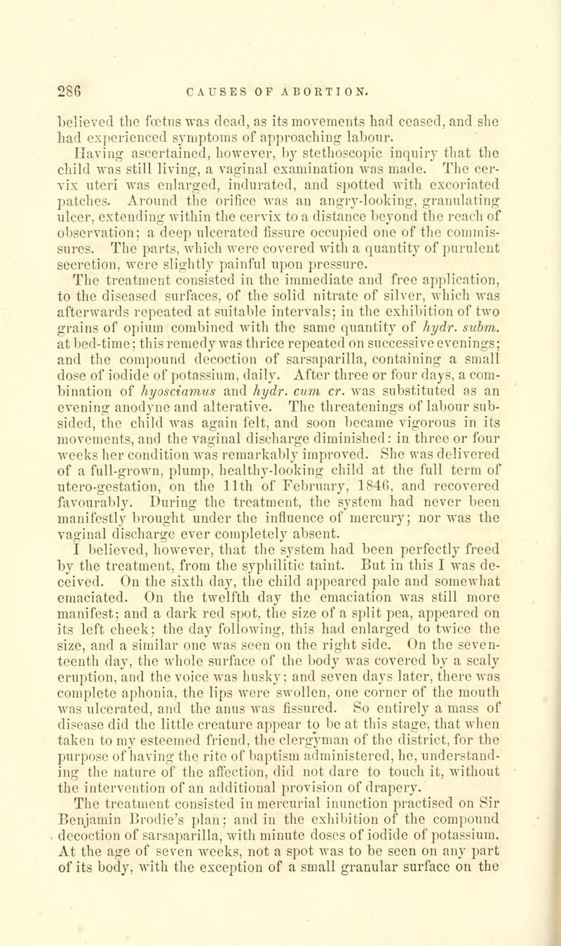 believed the fcetns was dead, as its movements had ceased, and she had experienced symptoms of approaching labour- Having ascertained, however, by stethoscopic inquiry that the child was still living, a vaginal examination was made. The cer- vix uteri was enlarged, indurated, and s])Otted with excoriated patches. Around the orifice was an angry-looking, granulating ulcer, extending within the cervix to a distance beyond the reach of observation; a deep ulcerated fissure occupied one of the commis- sures. The parts, Avhich were covered with a quantity of purulent secretion, were slightly painful upon pressure. The treatment consisted in the immediate and free application, to the diseased surfaces, of the solid nitrate of silver, which was afterwards repeated at suitable intervals; in the exhibition of two grains of opium combined with the same quantity of hydr. suhm. at bed-time; this remedy was thrice repeated on successive evenings; and the compound decoction of sarsaparilla, containing a small dose of iodide of potassium, daily. After three or four days, a com- bination of hyosciamus and hydr. cum cr. was substituted as an evening anodyne and alterative. The thrcatenings of labour sub- sided, the child was again felt, and soon became vigorous in its movements, and the vaginal discharge diminished: in three or four weeks her condition was remarkably improved. She was delivered of a full-grown, plump, healthy-looking child at the full term of utero-gestation, on the 11th of February, 1846, and recovered favourably. During the treatment, the system had never been manifestly brought under the influence of mercury; nor was the vaginal discharge ever completely absent. I believed, however, that the system had been perfectly freed by the treatment, from the syphilitic taint. But in this I was de- ceived. On the sixth day, the child appeared pale and somewhat emaciated. On the twelfth day the emaciation was still more manifest; and a dark red spot, the size of a split pea, appeared on its left cheek; the day following, this had enlarged to twice the size, and a similar one was seen on the right side. On the seven- teenth day, tlie whole surface of the body was covered by a scaly eruption, and the voice was husky; and seven days later, there was complete aphonia, the lips were swollen, one corner of the mouth was ulcerated, and the anus was fissured. So entirely a mass of disease did the little creature appear to be at this stage, that when taken to my esteemed friend, the clergyman of the district, for the purpose of having the rite of baptism administered, he, understand- ing the nature of the affection, did not dare to touch it, without the intervention of an additional provision of drapery. The treatment consisted in mercurial inunction practised on Sir Benjamin Brodie's plan; and in the exhibition of the compound decoction of sarsaparilla, with minute doses of iodide of potassium. At the age of seven weeks, not a spot was to be seen on any part of its body, with the exception of a small granular surface on the