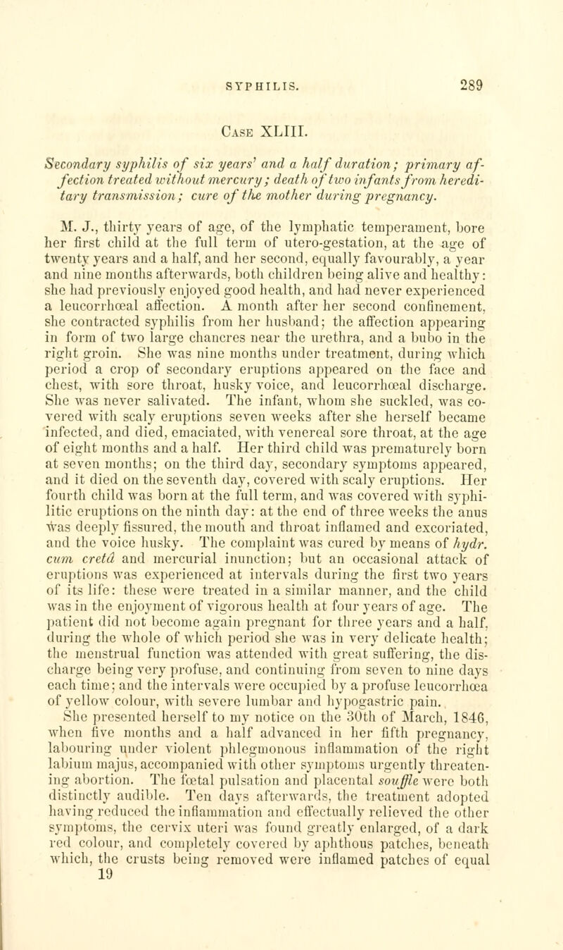 Case XLIII. Secondary syphilis of six years^ and a half duration ; primary af fection treated without mercury; death of two infants from heredi- tary transmission; cure of the, mother during pregnancy. M. J., thirty years of age, of the lymphatic temperament, bore her first child at the full term of utero-gestation, at the age of twenty years and a half, and her second, equally favourably, a year and nine months afterwards, both children being alive and healthy: she had previously enjoyed good health, and had never experienced a leucorrhoeal affection. A month after her second confinement, she contracted syphilis from her husband; the affection appearing in form of two large chancres near the urethra, and a bubo in the right groin. She was nine months under treatment, during which period a crop of secondary eruptions appeared on the face and chest, with sore throat, husky voice, and leucorrhoeal discharge. She was never salivated. The infant, whom she suckled, was co- vered with scaly eruptions seven weeks after she herself became infected, and died, emaciated, with venereal sore throat, at the age of eight months and a half. Her third child was prematurely born at seven months; on the third day, secondary symptoms appeared, and it died on the seventh day, covered with scaly eruptions. Her fourth child was born at the full term, and was covered with syphi- litic eruptions on the ninth day: at the end of three weeks the anus was deeply fissured, the mouth and throat inflamed and excoriated, and the voice husky. The complaint was cured by means of hydr. cum cretd and mercurial inunction; but an occasional attack of eruptions was experienced at intervals during the first two years of its life: these were treated in a similar manner, and the child was in the enjoyment of vigorous health at four years of age. The jiaticnt did not become again pregnant for three years and a half, during the whole of which period she was in very delicate health; the menstrual function was attended with great suffering, the dis- charge being very profuse, and continuing from seven to nine days each time; and the intervals were occupied by a profuse leucorrhoea of yellow colour, with severe lumbar and hypogastric pain. She presented herself to my notice on the 30th of March, 1846, when five months and a half advanced in her fifth pregnancy, labouring under violent phlegmonous inflammation of the right labium majus, accompanied with other symptoms urgently threaten- ing abortion. The foetal pulsation and placental souffie were both distinctly audible. Ten days afterwards, the treatment adopted having reduced the inflammation and effectually relieved the other symptoms, the cervix uteri was found greatly enlarged, of a dark red colour, and completely covered by aphthous patches, beneath which, the crusts being removed were inflamed patches of equal 19