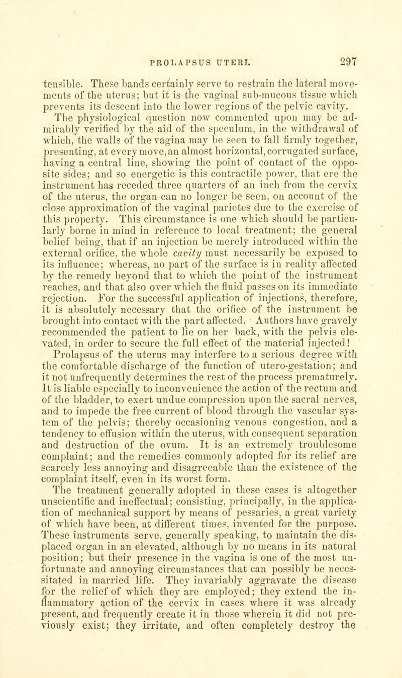 tensible. These bands certainly serve to restrain the lateral move- ments of the uterus; but it is the vaginal sub-mucous tissue which prevents its descent into the lower regions of the pelvic cavity. The physiological question now commented upon may be ad- mirably verified by the aid of the speculum, in the withdrawal of ■which, the walls of the vagina may be seen to fall firmly together, presenting, at every move, an almost horizontal, corrugated surface, having a central line, showing the point of contact of the oppo- site sides; and so energetic is this contractile power, that ere the instrument has receded three quarters of an inch from the cervix of the uterus, the organ can no longer be seen, on account of the close approximation of the vaginal parietes due to the exercise of this property. This circumstance is one which should be particu- larly borne in mind in reference to local treatment; the general belief being, that if an injection be merely introduced within the external orifice, the whole cavity must necessarily be exposed to its influence; whereas, no part of the surface is in reality aflected by the remedy beyond that to which the point of the instrument reaches, and that also over which the fluid passes on its immediate rejection. For the successful application of injections, therefore, it is absolutely necessary that the orifice of the instrument be brought into contact with the part affected. Authors have gravely recommended the patient to lie on her back, with the pelvis ele- vated, in order to secure the full effect of the material injected! Prolapsus of the uterus may interfere to a serious degree with the comfortable discharge of the function of utero-gestation; and it not unfrequently determines the rest of the process prematurely. It is liable especially to inconvenience the action of the rectum and of the bladder, to exert undue compression upon the sacral nerves, and to impede the free current of blood through the vascular sys- tem of the pelvis; thereby occasioning venous congestion, and a tendency to effusion within the uterus, with consequent separation and destruction of the ovum. It is an extremely troublesome complaint; and the remedies commonly adopted for its relief are scarcely less annoying and disagreeable than the existence of the complaint itself, even in its worst form. The treatment generally adopted in these cases is altogether unscientific and ineffectual; consisting, principally, in the applica- tion of mechanical support by means of pessaries, a great variety of which have been, at different times, invented for the purpose. These instruments serve, generally speaking, to maintain the dis- placed organ in an elevated, although by no means in its natural position; but their presence in the vagina is one of the most un- fortunate and annoying circumstances that can possibly be neces- sitated in married life. They invariably aggravate the disease for the relief of which they are employed; they extend the in- flammatory Eiction of the cervix in cases where it was already present, and frequently create it in those wdierein it did not pre- viously exist; they irritate, and often completely destroy the