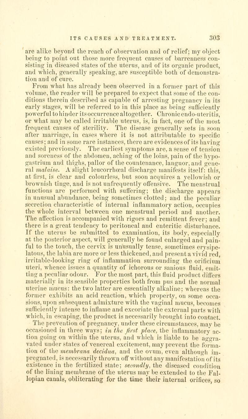 are alike beyond the reach of observation and of relief; my obj'ect being to point out those more frequent causes of barrenness con- sisting- in diseased states of the uterus, and of its organic product, and which, generally speaking, are susceptible both of demonstra- tion and of cure. From what has already been observed in a former part of this volume, the reader will be prepared to expect that some of the con- ditions therein described as capable of arresting pregnancy in its early stages, will be referred to in this place as being sufficiently powerful to hinder its occurrence altogether. Chronic endo-uteritis, or what may be called irritable uterus, is, in fact, one of the most frequent causes of sterility. The disease generally sets in soon after marriage, in cases where it is not attributable to specific causes; and in some rare instances, there are evidences of its having existed previously. The earliest symptoms are, a sense of tension and soreness of the abdomen, aching of the loins, pain of the hypo- gastrium and thighs, pallor of the countenance, languor, and gene- ral malaise. A slight Icucorrhoeal discharge manifests itself: this, at first, is clear and colourless, but soon acquires a yellowish or brownish tinge, and is not unfrequently offensive. The menstrual functions are performed with suflering; the discharge appears in unusual abundance, being sometimes clotted; and the peculiar secretion characteristic of internal inflammatory action, occupies the whole interval between one menstrual period and another. The affection is accompanied with rigors and remittent fever; and there is a great tendency to peritoneal and enteritic disturbance. If the uterus be submitted to examination, its body, especially a,t the posterior aspect, will generally be found enlarged and pain- ful to the touch, the cervix is unusually tense, sometimes erysipe- latous, the labia are more or less thickened, and present a vivid red, irritable-looking ring of inflammation surrounding the orificium uteri, whence issues a quantity of ichorous or sanious fluid, emit- ting a peculiar odour. For the most part, this fluid product differs materially in its sensible properties both from pus and the normal uterine mucus: the two latter are essentially alkaline; whereas the former exhibits an acid reaction, which property, on some occa- sions, upon subsequent admixture with the vaginal mucus, becomes sufficiently intense to inflame and excoriate the external parts with which, in escaping, the product is necessarily brought into contact. The prevention of pregnancy, under these circumstances, may be occasioned in three ways; ni the first place, the inflammatory ac- tion going on within the uterus, and which is liable to be ao-o-ra- vated under states of venereal excitement, may prevent the forma- tion of the membrana decidua, and the ovum, even although im- pregnated, is necessarily thrown off without any manifestation of its existence in the fertilized state; secondly, the diseased condition of the lining membrane of the uterus may be extended to the Fal- lopian canals, obliterating for the time their internal orifices, so