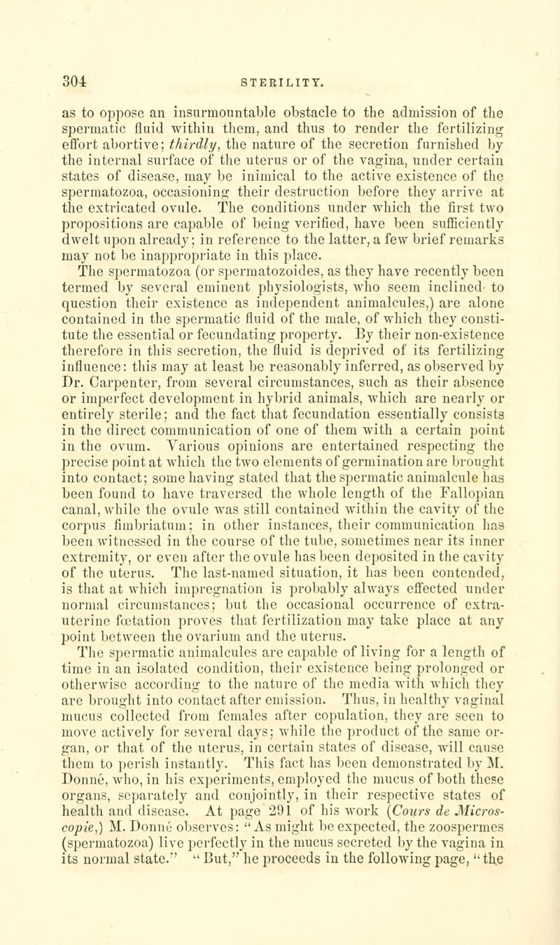 as to oppose an insurmountable obstacle to the admission of the spermatic fluid within tliem, and thus to render the fertilizing effort abortive; thirdly^ the nature of the secretion furnished by the internal surface of the uterus or of the vagina, under certain states of disease, may be inimical to the active existence of the spermatozoa, occasioning their destruction before they arrive at the extricated ovule. The conditions under which the first two propositions are capable of being verified, have been sufficiently dwelt upon already; in reference to the latter, a few brief remarks may not be inappropriate in this place. The spermatozoa (or spermatozoides, as they have recently been termed by several eminent physiologists, who seem inclined to question their existence as independent animalcules,) are alone contained in the spermatic fluid of the male, of which they consti- tute the essential or fecundating property. By their non-existence therefore in this secretion, the fluid is deprived of its fertilizing influence: this may at least be reasonably inferred, as observed by Dr. Carpenter, from several circumstances, such as their absence or imperfect development in hybrid animals, which are nearly or entirely sterile; and the fact that fecundation essentially consists in the direct communication of one of them with a certain point in the ovum. Various opinions are entertained respecting the precise point at which the two elements of germination are brought into contact; some having stated that the spermatic animalcule has been found to have traversed the whole length of the Fallopian canal, while the ovule was still contained within the cavity of the corpus fimbriatum; in other instances, their communication has been witnessed in the course of the tube, sometimes near its inner extremity, or even after the ovule has been deposited in the cavity of the uterus. The last-named situation, it has been contended, is that at which impregnation is probably always effected under normal circumstances; but the occasional occurrence of extra- uterine foetation proves that fertilization may take place at any point between the ovarium and the uterus. The spermatic animalcules are capable of living for a length of time in an isolated condition, their existence being prolonged or otherwise according to the nature of the media with which they are brought into contact after emission. Thus, in healthy vaginal mucus collected from females after copulation, they are seen to move actively for several days; while the product of the same or- gan, or that of the uterus, in certain states of disease, will cause them to perish instantly. This fact has been demonstrated by M. Donne, who, in his experiments, employed the mucus of both these organs, separately and conjointly, in their respective states of health and disease. At page 291 of his work [Cours de Micros- copie,) M. Donne observes: As might be expected, the zoospermes (spermatozoa) live perfectly in the mucus secreted by the vagina in its normal state.''  But, he proceeds in the following page,  the