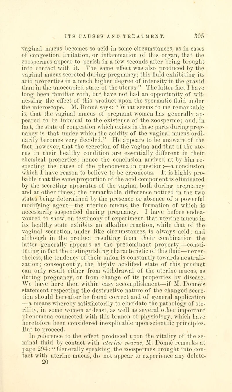 vaginal mucus becomes so acid in some circumstances, as in cases of congestion, irritation, or iniiammation of this organ, that the zoospermes appear to perish in a few seconds after being brought into contact with it. The same effect was also produced by the vaginal mucus secreted during pregnancy; this fluid exhibiting its acid properties in a much higher degree of intensity in tlie gravid than in the unoccupied state of the uterus. The latter fact I have long been familiar Mith, but have not had an opportunity of wit- nessing the eifcct of this product upon tiie spermatic fluid under the microscope. M. Donne says: What seems to me remarkable is, that the vaginal mucus of pregnant women has generally ap- peared to be inimical to the existence of the zoosperme; and, in fact, the state of congestion which exists in these parts during preg- nancy is that under which the acidity of the vaginal mucus ordi- narily becomes very decided. He appears to be unaware of the fact, however, that the secretion of the vagina and that of the ute- rus in their healthy condition are essentially different in their chemical properties; hence the conclusion arrived at by him re- specting the cause of the phenomena in question;—a conclusion which I have reason to believe to be erroneous. It is highly pro- bable that the same proportion of the acid component is eliminated by the secreting apparatus of the vagina, both during pregnancy and at other times; the remarkable difference noticed in the two states being determined by the presence or absence of a powerful modifying agent—the uterine mucus, the formation of which is necessarily suspended during pregnancy. I have before endea- voured to show, on testimony of experiment, that uterine mucus in its healthy state exhibits an alkaline reaction, while that of the vaginal secretion, under like circumstances, is always acid; and although in tlie product resulting from their combination the latter generally appears as the predominant property,—consti- tuting in fact the distinguishing characteristic of this fluid—never- theless, the tendency of their union is constantly towards neutrali- zation; consequently, the highly acidified state of this product can only result either from withdrawal of the uterine mucus, as during pregnancy, or from change of its properties by disease. We have here then within easy accomplishment—if M. Donne's statement respecting the destructive nature of the changed secre- tion should hereafter be found correct and of general application —a means whereby satisfactorily to elucidate the pathology of ste- rility, in some women at Jeast, as well as several other important phenomena connected with this branch of physiology, which have heretofore been considered inexplicable upon scientific princi])lcs. But to proceed. In reference to the effect produced upon the vitality of tJie se- minal fluid by contact with uterine mucus, M. Donne remarks at page 294:  Generally speaking, the zoospermes lu-ought into con- tact with uterine mucus, do not appear to experience any delete- 20