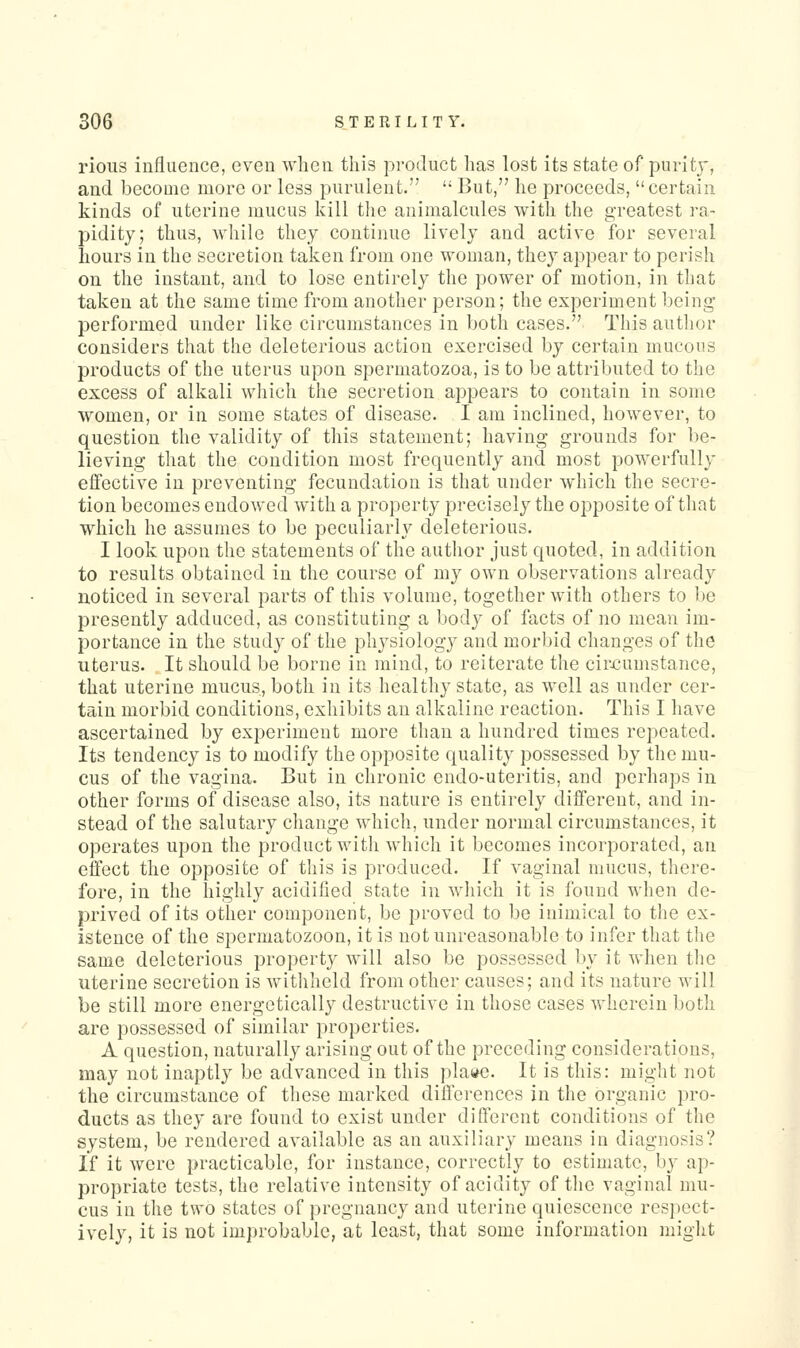 rioiis influence, even when this product has lost its state of purity, and become more or less purulent.  But, he proceeds, certain kinds of uterine mucus kill the animalcules with the g'reatest ra- pidity; thus, while they continue lively and active for several hours in the secretion taken from one woman, they appear to perish on the instant, and to lose entirely the power of motion, in that taken at the same time from another person; the experiment being performed under like circumstances in both cases. This author considers that the deleterious action exercised by certain mucous products of the uterus upon spermatozoa, is to be attributed to the excess of alkali which the secretion appears to contain in some women, or in some states of disease. I am inclined, however, to question the validity of this statement; having grounds for be- lieving that the condition most frequently and most powerfully effective in preventing fecundation is that under which the secre- tion becomes endowed with a property precisely the opposite of that which he assumes to be peculiarly deleterious. I look upon the statements of the author just quoted, in addition to results obtained in the course of my own observations already noticed in several parts of this volume, together with others to be presently adduced, as constituting a body of facts of no mean im- portance in the study of the physiology and morbid changes of the uterus. It should be borne in mind, to reiterate the circumstance, that uterine mucus, both in its healthy state, as well as under cer- tain morbid conditions, exhibits an alkaline reaction. This I have ascertained by experiment more than a hundred times repeated. Its tendency is to modify the opposite quality possessed by the mu- cus of the vagina. But in chronic endo-uteritis, and perhaps in other forms of disease also, its nature is entirely diflferent, and in- stead of the salutary change which, under normal circumstances, it operates upon the product with which it becomes incorporated, an effect the opposite of this is produced. If vaginal mucus, there- fore, in the highly acidified state in which it is found when de- prived of its other component, be proved to be inimical to the ex- istence of the spermatozoon, it is not unreasonable to infer that the same deleterious property will also be possessed by it when the uterine secretion is withheld from other causes; and its nature will be still more energetically destructive in those cases wherein both are possessed of similar properties. A question, naturally arising out of the preceding considerations, may not inaptly be advanced in this plaae. It is this: might not the circumstance of these marked dilferences in the organic pro- ducts as they are found to exist under different conditions of the system, be rendered available as an auxiliary means in diagnosis? If it were practicable, for instance, correctly to estimate, by ap- propriate tests, the relative intensity of acidity of tlie vaginal mu- cus in the two states of pregnancy and uterine quiescence resjiect- ively, it is not improbable, at least, that some information might