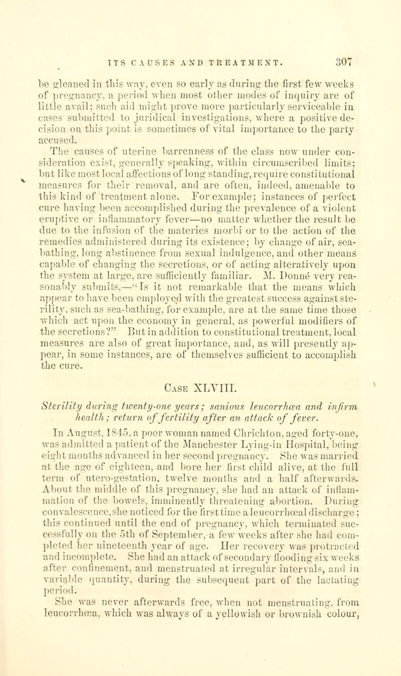 be jjleaned in this v^'r^y, even so early as during tlic first few weeks of pregnane}', a period when most other modes of inquiry are of little avail; such aid might prove more particularly serviceable in cases submitted to juridical investigations, where a positive de- cision on this point is sometimes of vital importance to the party accused. The causes of uterine barrenness of the class noAv under con- sideration exist, generally speaking, within circumscribed limits; Ijut like most local affections of long standing, require constitutional measures for tlieir removal, and are often, indeed, amenable to this kind of treatment alone. For example; instances of perfect cure having been accomplished during the prevalence of a violent eruj)tive or inflammatory fever—no matter whether the result be due to the infusion of the materies morbi or to the action of the remedies administered during its existence; by change of air, sea- bathing, long abstinence from sexual indulgence, and other means capable of changing the secretions, or of acting alterativel}^ upon the system at large, are sufficiently familiar. M. Donne very rea- sonably submits,—Is it not remarkable that the means which appear to have been employed with the greatest success against ste- rility, such as sea-bathing, for example, are at the same time those which act upon the economy in general, as powerful modifiers of the secretions? But in addition to constitutional treatment, local measures are also of great importance, and, as will presently ap- pear, in some instances, are of themselves sufficient to accomplish the cure. Case XLVIII. St&rility during twenty-one years; sanious leucorrhcea and infirm health; return of fertility after an attack of fever. In August, ] 845, a poor woman named Chrichton, aged forty-one, was admitted a patient of the Manchester Lying-in Hospital, being eight months advanced in her second pregnancy. She was married at the age of eighteen, and bore her first child alive, at the full term of utcro-gestation, twelve months and a half afterwards. About the middle of this pregnancy, she had an attack of inflam- mation of the bowels, imminently threatening abortion. During convalescence,she noticed for the firsttimc aleucorrhoeal discharge ; this continued until the end of pregnancy, which terminated suc- cessfully on the 5th of September, a few weeks after she had com- pleted her nineteenth year of age. Her recovery was protracted and incomplete. She had an attack of secondary flooding six weeks after confinement, and menstruated at irregular intervals, and in variable quantity, during the subsequent part of the lactating period. She was never afterwards free, when not menstruating, from leucorrhcea, which was always of a yellowish or brownish colour,