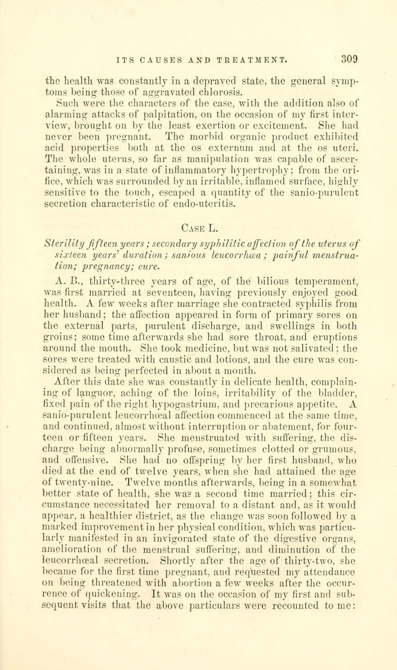 the licaltli was constantly in a depraved state, the general symp- toms being those of aggravated chlorosis. Sucli were the characters of the case, with the addition also of alarming attacks of palpitation, on the occasion of my first inter- view, brought on by the least exertion or excitement. She had never been pregnant. The morbid organic product exhibited acid properties both at the os externum and at the os uteri. The whole uterus, so far as manipulation was capable of ascer- taining, was in a state of inflammatory hypertrophy; from the ori- fice, which was surrounded by an irritable, inflamed surface, highly sensitive to the touch, escaped a quantity of the sanio-purulent secretion characteristic of endo-uteritis. Case L. Sterility fifteen years ; secondary syjjhilitic affection of the uterus of sixteen years'' duration; sanious leucorrhcea; pai7iful menst7'ua- tion; pregnancy; cure. A. B., thirty-three years of age, of the bilious temperament, was first married at seventeen, having previously enjoyed good health. A few weeks after marriage she contracted syphilis from her husband; the afiection appeared in form of primary sores on the external parts, purulent discharge, and swellings in both groins; some time afterwards she had sore throat, and eruptions around the mouth- She took medicine, but was not salivated ; the sores were treated with caustic and lotions, and the cure was con- sidered as being perfected in about a month. After this date she was constantly in delicate health, complain- ing of languor, aching of the loins, irritability of the bladder, fixed pain of the right hypogastrium, and precarious appetite. A sanio-purulent leucorrhoeal afiection commenced at the same time, and continued, almost without interruption or abatement, for four- teen or fifteen years. She menstruated with suftering, the dis- charge being alinormally profuse, sometimes clotted or grumous, and oflensive. She had no oflspring by her first husband, who died at the end of twelve years, when she had attained the age of twenty-nine. Twelve months afterwards, being in a somewhat better state of health, she was a second time married; this cir- cumstance necessitated her removal to a distant and, as it would appear, a healthier district, as the change was soon followed by a marked improvement in her physical condition, which was particu- larly manifested in an invigorated state of the digestive organs, amelioration of the menstrual suffering, and diminution of the leucorrhoeal secretion. Shortly after the age of thirty-two, she became for the first time pregnant, and requested my attendance on being threatened with abortion a few weeks after the occur- rence of quickening. It was on the occasion of my first and sub- sequent visits that the above particulars were recounted tome: