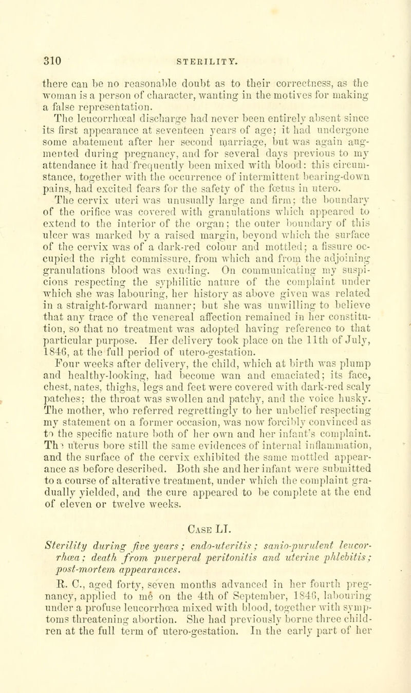 there can be no reasonable doubt as to their correctness, as the woman is a person of character, wanting in the motives for making a false representation. The leucorrhoeal discharge had never been entirely absent since its first appearance at seventeen years of age; it had undergone some abatement after her second marriage, but was again aug- mented during pregnancy, and for several days previous to my attendance it hadfrequently been mixed with blood: this circum- stance, together with the occurrence of intermittent bearing-down pains, had excited fears for the safety of the foetus in utero. The cervix uteri was unusually large and firn^; the boundary of the orifice Avas covered with granulations which appeared to extend to the interior of the organ; the outer boundary of this ulcer was marked by a raised margin, beyond which the surface of the cervix was of a dark-red colour and mottled; a fissure oc- cupied the right commissure, from which and from the adjoining granulations blood was exuding. On communicating my suspi- cions respecting the syphilitic nature of the complaint under which she was labouring, her history as above given was related in a straight-forward manner; but she was unwilling to believe that any trace of the venereal alfection remained in her constitu- tion, so that no treatment was adopted having reference to that particular purpose. Her delivery took place on the 11th of July, 184:6, at the full period of utero-gestation. Four weeks after delivery, the child, which at birth was plump and healthy-looking, had become wan and emaciated; its face, chest, nates, thighs, legs and feet were covered with dark-red scaly patches; the throat was swollen and patchy, and the voice husky. The mother, who referred regrettingly to her unbelief respecting my statement on a former occasion, was now forci')ly convinced as to the specific nature both of her own and her infant's complaint. Th! uterus bore still the same evidences of internal inflauimation, and the surface of the cervix exhibited the same mottled appear- ance as before described. Both she and her infant were submitted to a course of alterative treatment, under which the complaint gra- dually yielded, and the cure appeared to be complete at the end of eleven or twelve weeks. Case LT. Sterility during five years; endo-uteritis; sanio-purulent leucor- rhcPM; death from puerperal peritonitis and uterine phlebitis; post-mortem appearances. R. C, aged forty, seven months advanced in her fourth preg- nancy, applied to me on the 4th of September, 1S4G, labouring under a profuse leucorrhoea mixed with blood, together Avith syni})- toms threatening abortion. She had previously borne three cliild- ren at the full term of utero-gestation. In the early part of her