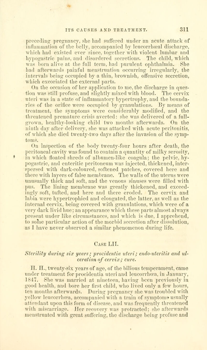 prccedino; pregnancy, she had suffered under an acute attack of inflammation of the belly, accompanied by leucorrhoeal discharge, which had existed ever since, together with violent lumbar and hypogastric pains, and disordered secretions. The child, which Avas born alive at the full term, had purulent ophthalmia. She had afterwards painful menstruation occurring irregularly, the intervals being occupied by a thin, brownish, offensive secretion, which excoriated the external parts. On the occasion of her application to me, the discharge in ques- tion was still profuse, and slightly mixed with blood. The cervix uteri Avas in a state of inflammatory hypertrophy, and the bounda- ries of the orifice were occupied by granulations. By means of treatment, the symptoms were considerably modified, and the threatened premature crisis averted: she was delivered of a full- gi'own, healthy-looking child two months afterwards. On the ninth day after delivery, she was attacked with acute peritonitis, of which she died twenty-two days after the invasion of the symp- toms. On inspection of the body twenty-four hours after death, the peritoneal cavity was found to contain a quantity of milky serosity, in which floated shreds of albumen-like coagula; the pelvic, hy- pogastric, and enteritic peritoneum was injected, thickened, inter- spersed with dark-coloured, softened patches, covered here and there with layers of false membrane. The walls of the uterus were unusually thick and soft, and the venous sinuses were filled with pus. The lining membrane was greatly thickened, and exceed- ingly soft, tufted, and here and there eroded. The cervix and labia were hypertrophied and elongated, the latter, as well as the internal cervix, being covered with granulations, which were of a very dark livid hue; an appearance which these parts almost always present under like circumstances, and which is due, I apprehend, to some particular action of the morbid secretion after dissolution, as 1 have never observed a similar phenomenon during life. Case LII. Sterility during six years; procidentia uteri; endo-uteritis and ul- ceration of cervix; cure. IT. H., twenty-six years of age, of the bilious temperament, came under treatment for procidentia uteri and leucorrhoea, in January, 1847. She was married at nineteen, having been previously in good health, and bore her first child, who lived only a few hours, ten months afterwards. During pregnancy she was troubled with yellow leucorrhoea, accompanied with a train of symptoms usually attendant upon this form of disease, and was frequently threatened with miscarriage. Her recovery was protracted; she afterwards menstruated with great suffering, the discharge being profuse and