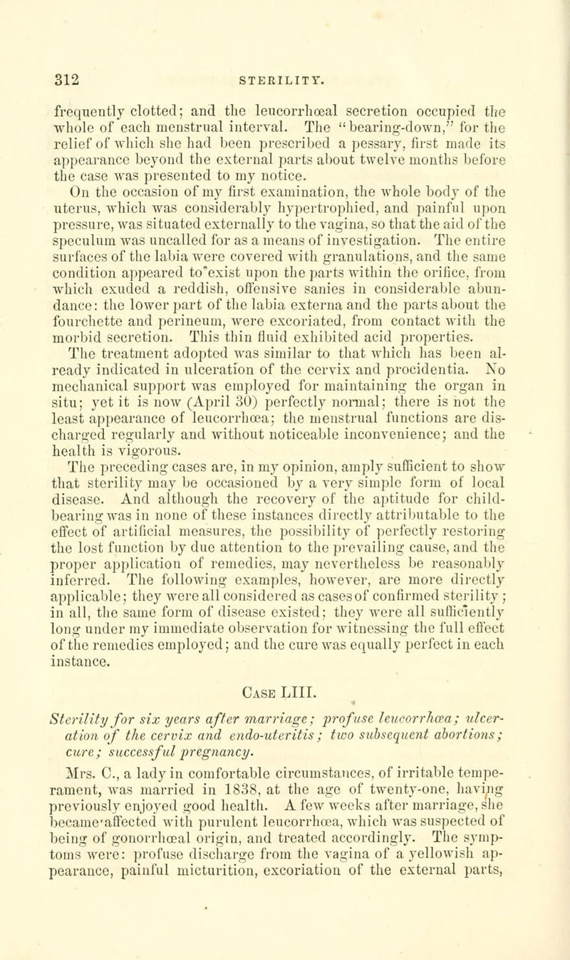 frequently clotted; and the leucorrhoeal secretion occupied the whole of each menstrual interval. The bearing-down, for the relief of which she had been prescribed a pessary, first made its appearance beyond the external parts about twelve months before the case was presented to my notice. On the occasion of my first examination, the whole body of the uterus, which was considerably hypertrophied, and painful upon pressure, was situated externally to the vagina, so that the aid of the speculum was uncalled for as a means of investigation. The entire surfaces of the labia were covered with granulations, and the same condition appeared to'exist upon the parts within the orifice, from which exuded a reddish, offensive sanies in considerable abun- dance: the lower part of the labia externa and the parts about the fourchette and perineum, Avere excoriated, from contact with the morbid secretion. This thin fluid exhibited acid properties. The treatment adopted was similar to that which has been al- ready indicated in ulceration of the cervix and procidentia. No mechanical support was employed for maintaining the organ in situ; yet it is now (April 30) perfectly nomial; there is not the least appearance of leucorrhoea; the menstrual functions are dis- charged regularly and without noticeable inconvenience; and the health is vigorous. The preceding cases are, in my opinion, amply sufficient to show that sterility may be occasioned by a very simple form of local disease. And although the recovery of the aptitude for child- bearing was in none of these instances directly attrilmtable to the effect of artificial measures, the possibility of perfectly restoring the lost function by due attention to the prevailing cause, and the proper application of remedies, may nevertheless be reasonabl}^ inferred. The following examples, however, are more directly applicable; they were all considered as cases of confirmed sterility ; in all, the same form of disease existed; they were all sufficiently long under my immediate observation for witnessing the full efieet of the remedies employed; and the cure was equally perfect in each instance. Case LIII. * Sterility for six years after marriage; profuse leucorrhoea; ulcer- ation of the cervix and endo-uteritis; two subsequent abortions; cure; successful pregnancy. Mrs. C, a lady in comfortable circumstances, of irritable tempe- rament, was married in 1838, at the age of twenty-one, having previously enjoyed good health. A few weeks after marriage, she became'aflfected with purulent leucorrhoea, which was suspected of being of gonorrhoeal origin, and treated accordingly. The symp- toms were: profuse discharge from the vagina of a yellowish ap- pearance, painful micturition, excoriation of the external parts,