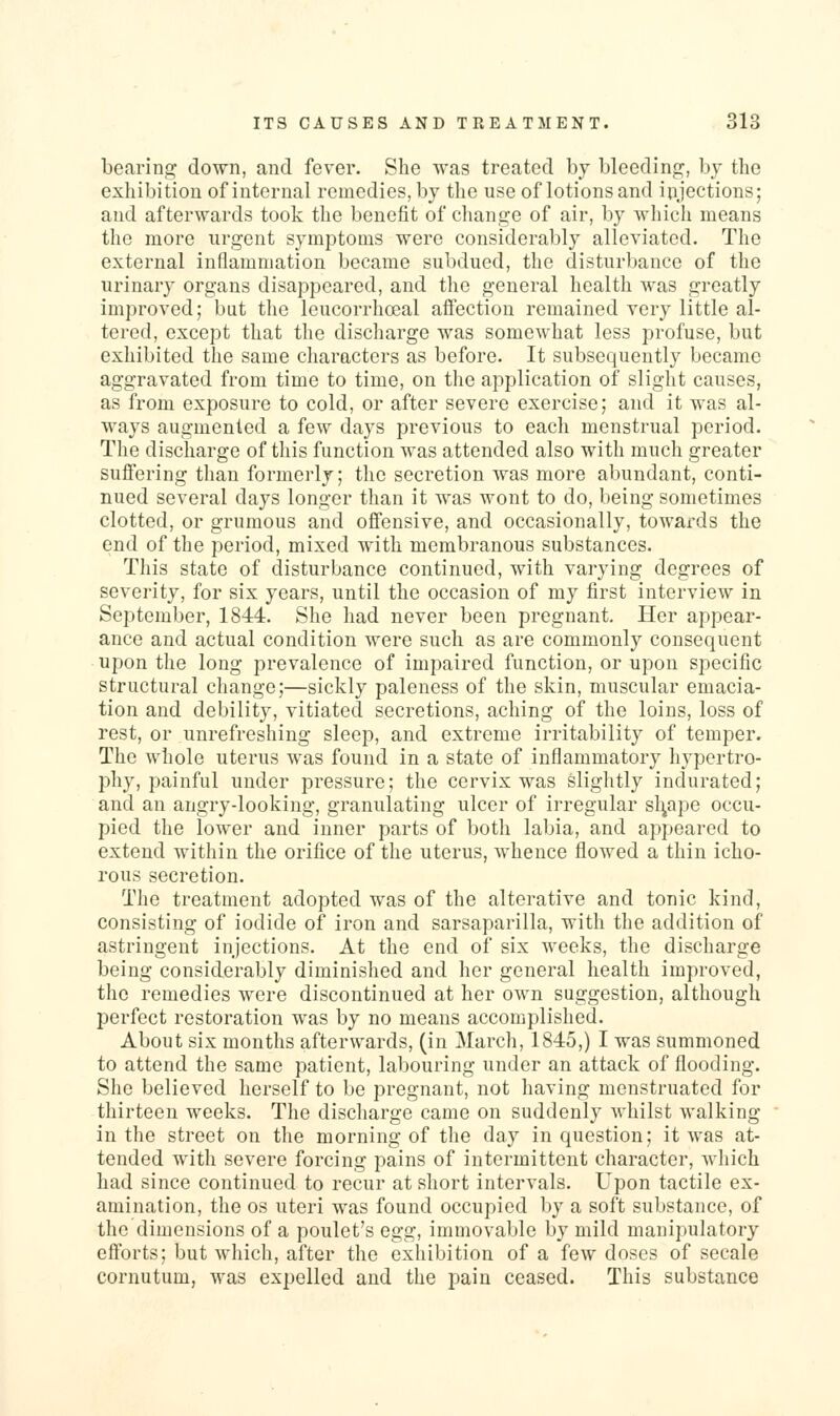 bearing down, and fever. She was treated by bleedino;, by the exhibition of internal remedies, by the use of lotions and injections; and afterwards took the benefit of change of air, by which means the more urgent symptoms were considerably alleviated. The external inflammation became subdued, the disturbance of the urinary organs disappeared, and the general health was greatly improved; but the leucorrhceal affection remained very little al- tered, except that the discharge was somewhat less profuse, but exhibited the same characters as before. It subsequently became aggravated from time to time, on the application of slight causes, as from exposure to cold, or after severe exercise; and it was al- ways augmented a few days previous to each menstrual period. The discharge of this function was attended also with much greater suffering than formerly; the secretion was more abundant, conti- nued several days longer than it was wont to do, being sometimes clotted, or gruraous and offensive, and occasionally, towards the end of the period, mixed with membranous substances. This state of disturbance continued, with varying degrees of severity, for six years, until the occasion of my first interview in September, 1844. She had never been pregnant. Her appear- ance and actual condition were such as are commonly consequent upon the long prevalence of impaired function, or upon specific structural change;—sickly paleness of the skin, muscular emacia- tion and debility, vitiated secretions, aching of the loins, loss of rest, or unrefreshing sleep, and extreme irritability of temper. The whole uterus was found in a state of inflammatory hypertro- phy, painful under pressure; the cervix was slightly indurated; and an angry-looking, granulating ulcer of irregular sl],ape occu- pied the lower and inner parts of both labia, and appeared to extend within the orifice of the uterus, whence flowed a thin icho- rous secretion. The treatment adopted was of the alterative and tonic kind, consisting of iodide of iron and sarsaparilla, with the addition of astringent injections. At the end of six weeks, the discharge being considerably diminished and her general health improved, the remedies were discontinued at her own suggestion, although perfect restoration was by no means accomplished. About six months afterwards, (in March, 1845,) I was summoned to attend the same patient, labouring under an attack of flooding. She believed herself to be pregnant, not having menstruated for thirteen weeks. The discharge came on suddenly whilst walking in the street on the morning of the day in question; it was at- tended with severe forcing pains of intermittent character, which had since continued to recur at short intervals. Upon tactile ex- amination, the OS uteri was found occupied by a soft substance, of the dimensions of a poulet's egg, immovable by mild manipulatory efforts; but which, after the exhibition of a few doses of secale cornutum, was expelled and the pain ceased. This substance