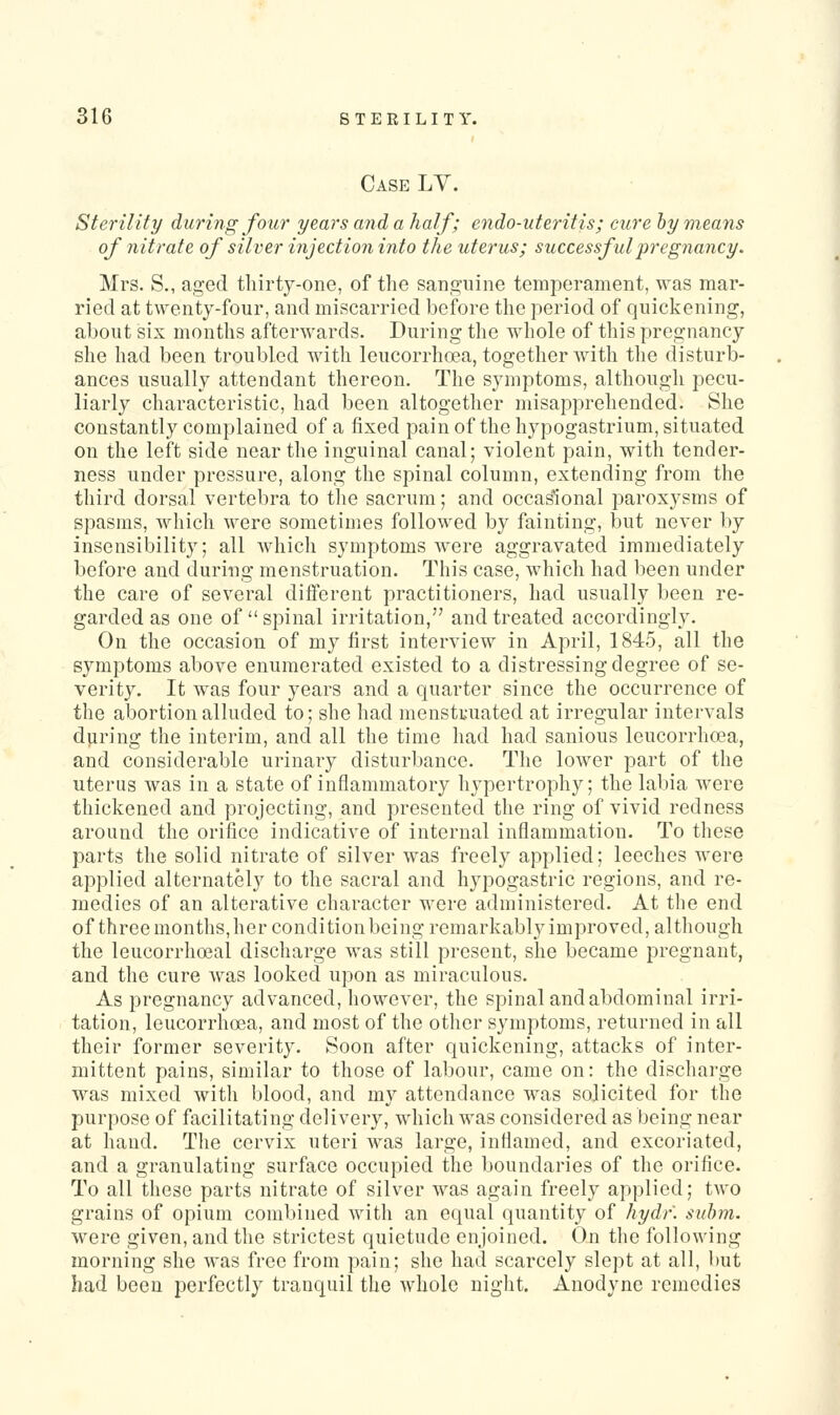 Case LV. Sterility during fow years and a half; endo-uteritis; cure hy means of nitrate of silver injection into the uterus; successful pregnancy. Mrs. S., aged thirty-one, of the sanguine temperament, was mar- ried at twenty-four, and miscarried before the period of quickening, about six months afterwards. During the whole of this pregnancy she had been troubled with leucorrhcea, together with the disturb- ances usually attendant thereon. The symptoms, although pecu- liarly characteristic, had been altogetlier misapprehended. She constantly complained of a fixed pain of the hypogastrium, situated on the left side near the inguinal canal; violent pain, with tender- ness under pressure, along the spinal column, extending from the third dorsal vertebra to the sacrum; and occasional paroxysms of spasms, which were sometimes followed by fainting, but never by insensibility; all which symptoms Av^ere aggravated immediately before and during menstruation. This case, which had l)een under the care of several diflerent practitioners, had usually been re- garded as one of spinal irritation, and treated accordingly. On the occasion of my first interview in April, 1845, all the symptoms above enumerated existed to a distressing degree of se- verity. It was four years and a quarter since the occurrence of the abortion alluded to; she had menstruated at irregular intervals during the interim, and all the time had had sanious leucorrhcea, and considerable urinary disturbance. The lower part of the uterus was in a state of inflammatory liypertrophy; the labia were thickened and projecting, and presented the ring of vivid redness around the orifice indicative of internal inflammation. To these parts the solid nitrate of silver was freely applied; leeches were applied alternately to the sacral and hypogastric regions, and re- medies of an alterative character were administered. At the end of three months, her condition being remarkably improved, although the leucorrhoeal discharge was still present, she became pregnant, and the cure was looked upon as miraculous. As pregnancy advanced, however, the spinal and abdominal irri- tation, leucorrhcea, and most of the other symptoms, returned in all their former severity. Soon after quickening, attacks of inter- mittent pains, similar to those of labour, came on: the discharge was mixed with blood, and my attendance was solicited for the purpose of facilitating delivery, which was considered as being near at hand. The cervix uteri was large, inflamed, and excoriated, and a granulating surface occupied the boundaries of the orifice. To all these parts nitrate of silver was again freely applied; two grains of opium combined with an equal quantity of hydf. suhrti. were given, and the strictest quietude enjoined. On the following morning she was free from pain; she had scarcely slept at all, but had been perfectly tranquil the whole night. Anodyne remedies