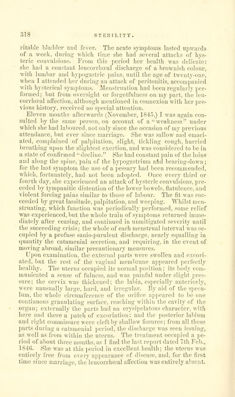 ritablc bladder and fever. The acute symptoms lasted upwards of a week, during- which time she had several attacks of hys- teric convulsions. From this period her health was delicate: she had a constant leucorrhceal discharge of a brownish colour, with luml)ar and hypogastric pains, until the age of twenty-one, when I attended her during an attack of peritonitis, accompanied with hysterical symptoms. Menstruation had been regularly per- formed; but fi-om oversight or forgetfulness on my part, the leu- corrha3al affection, although mentioned in connexion with her pre- vious history, received no special attention. Eleven months afterwards (November, 1845,) I was again con- sulted by the same person, on account of a weakness under which she had laboured, not only since the occasion of my previous attendance, but ever since marriage. She was sallow and emaci- ated, complained of palpitation, slight, tickling cough, hurried breathing upon the slightest exertion, and was considered to be in a state of confirmed  decline. She had constant pain of the loins and along the spine, pain of the hypogastrium afid bearing-down; for the last symptom the use of a pessary had been recommended, which, fortunately, had not been adopted. Once everj^ third or fourth day, she experienced an attack of hysteric convulsions, pre- ceded by tympanitic distention of the lower bowels, flatulence, and violent forcing pains similar to those of labour. The fit was suc- ceeded by great lassitude, palpitation, and weeping. AVhilst men- struating, which function was periodically performed, some relief was experienced, but the whole train of symptoms returned imme- diately after ceasing, and continued in unmitigated severity until the succeeding crisis; the whole of each menstrual interval was oc- cupied by a profuse sanio-purulent discharge, nearly equalling in quantity the catamenial secretion, and requiring, in the event of moving abroad, similar precautionary measures. Upon examination, the external parts vrere swollen and excori- ated, but the rest of the vaginal membrane appeared perfectly healthy. The uterus occupied its normal position; its body com- municated a sense of fulness, and was painful under slight pres- sure; the cervix was thickened; the labia, especially anteriorly, were unusually large, hard, and irregular. 13y aid of the specu- lum, the whole circumference of the orifice ap^jcared to be one continuous granulating surface, reaching within the cavity of the organ; externally the parts had an erysipelatous character, with here and there a patch of excoriation; and the posterior labium and right commissure were cleft by shallow fissures; from all these parts during a catamenial period, the discharge was seen issuing, as well as from within the uterus. The treatment occupied a pe- riod of about three months, as 1 find the last report dated 7th Feb., 1846. She was at this period in excellent health; the uterus was entirely free from every appearance of disease, and, for the first time since marriage, the leucorrhceal affection was entirely absent.