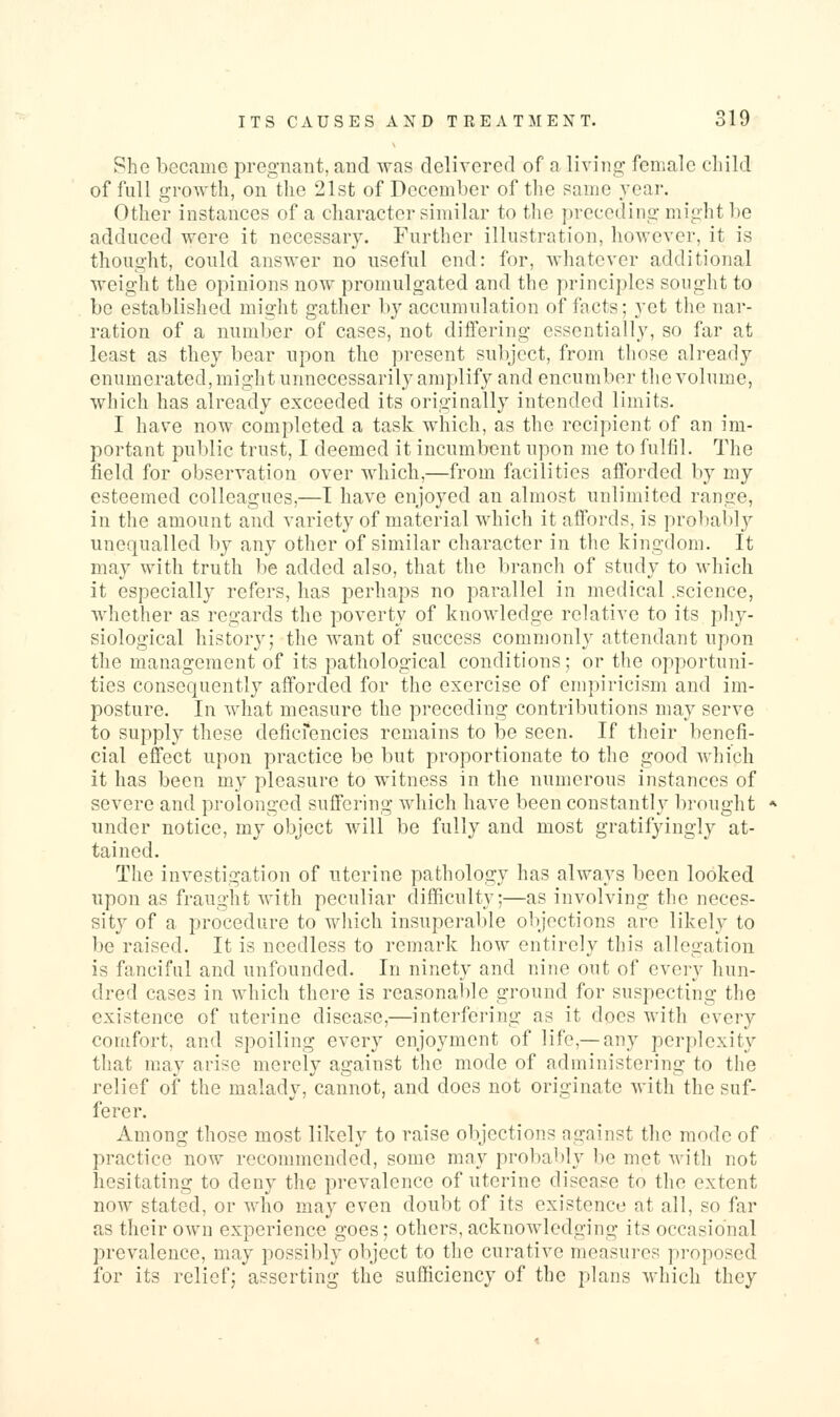 She became pregnant, and was delivered of a living- female cliild of full growth, on the 21st of December of the same year. Other instances of a character similar to the preceding might be adduced were it necessary. Further illustration, however, it is thought, could answer no useful end: for, whatever additional weight the opinions now promulgated and the principles sought to be established might gather by accumulation of facts; yet tlie nar- ration of a number of cases, not diflering essentially, so far at least as they bear upon the present subject, from those already enumerated, might unnecessarily amplify and encumber the volume, which has already exceeded its originally intended limits. I have now completed a task which, as the recipient of an im- portant public trust, I deemed it incumbent upon me to fulfil. The field for observation over which,—from facilities aflbrded by my esteemed colleagues,—I have enjoyed an almost unlimited range, in the amount and variety of material which it affords, is probably unequalled by any other of similar character in the kingdom. It may with truth be added also, that the branch of study to which it especially refers, has perhaps no parallel in medical .science, whether as regards the poverty of knowledge relative to its phy- siological history; the want of success commonly attendant upon the management of its patliological conditions; or the opportuni- ties consequently afforded for the exercise of empiricism and im- posture. In what measure the preceding contributions may serve to supply these defici'encies remains to be seen. If their benefi- cial effect upon practice be but proportionate to the good which it has been my pleasure to witness in the numerous instances of severe and prolonged suffering which have been constanth^ bi-ought under notice, my object will be fully and most gratifyingly at- tained. The investigation of uterine pathology has always been looked upon as fraught with peculiar difficulty;—as involving the neces- sity of a procedure to which insuperable objections are likely to be raised. It is needless to remark how entirely this allegation is fanciful and unfounded. In ninety and nine out of every hun- dred cases in which there is reasonable ground for suspecting the existence of uterine disease,—interfering as it does with every comfort, and spoiling every enjoyment of life,— any perplexity that may arise merely against the mode of administering to the relief of the malady, cannot, and does not originate with the suf- ferer. Among those most likely to raise objections against the mode of practice now recommended, some may probably lie met witli not hesitating to deny the prevalence of uterine disease to the extent now stated, or who may even doubt of its existence at all, so far as their own experience goes; others, acknowledging its occasional prevalence, may possibly object to the curative measures proposed for its relief; asserting the sufficiency of the plans which they