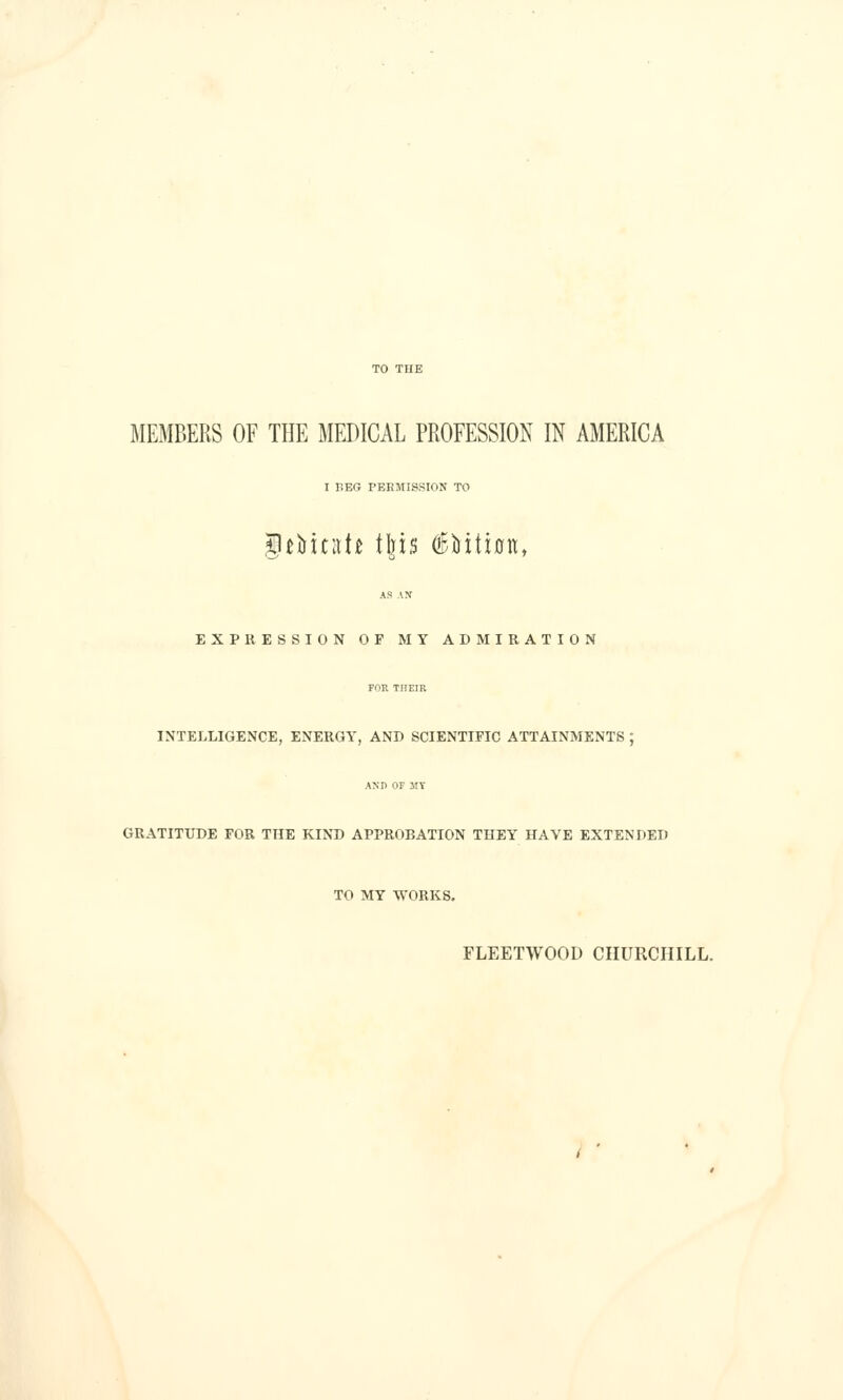 TO THE MEMBERS OF THE MEDICAL PROFESSION IN AMERICA I r.EG PERMISSION TO t^iatt tins (lEMtion, EXPRESSION OF MY ADMIRATION FOR TriEIR INTELLIGENCE, ENERGY, AND SCIENTIFIC ATTAINMENTS ; AND OF JIT GRATITUDE FOR THE KIND APPROBATION THEY HAVE EXTENDED TO MY WORKS. FLEETWOOD CHURCHILL. / •